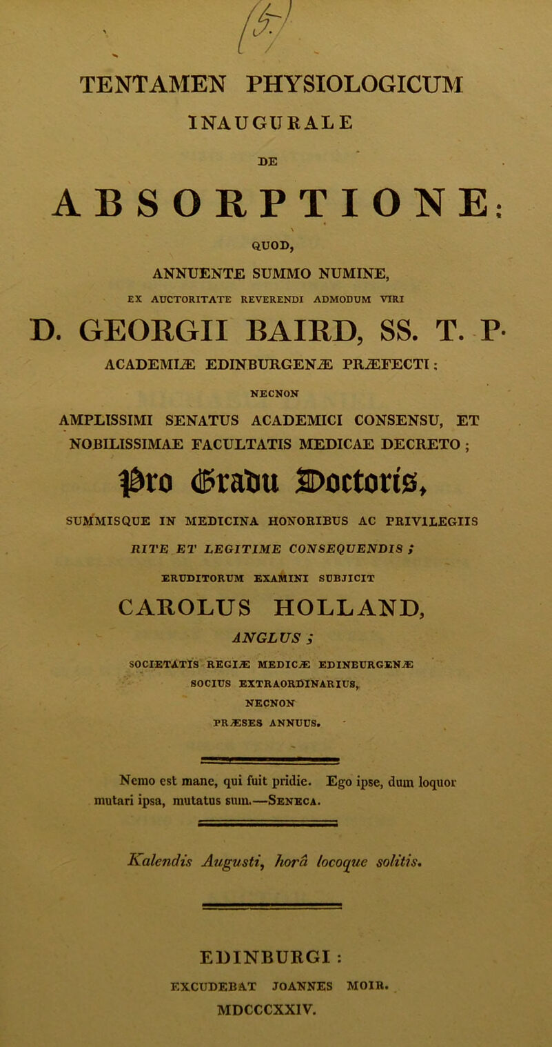 INAUGIJKALE DE ABSORPTIONE: \ QUOD, ANNUENTE SUMMO NUMINE, EX AUCTORITATE REVERENDI ADMODUM VIRI D. GEORGII BAIRD, SS. T. P- ACADEMIA EDINBURGEN^E PRJEFECTI: NECNON AMPLISSIMI SENATUS ACADEMICI CONSENSU, ET NOBILISSIMAE FACULTATIS MEDICAE DECRETO ; #ro dfoatiu SDoctorts, SUMMISQUE IN MEDICINA HONORIBUS AC PRIVILEGIIS RITE ET LEGITIME CONSEQUENDIS ,* ERUDITORUM EXAMINI SUBJICIT CAROLUS HOLLAND, ANGLUS ; SOCIETATIS REGIiE MEDICA EDINEURGEN.E SOCIUS EXTRAORDINARIU8, NECNON PRjESES annuus. Nemo est mane, qui fuit pridie. Ego ipse, dum loquor mutari ipsa, mutatus sum.—Seneca. Kalendis Augusti, hora, locoqiie solitis. EDINBURGI : EXCUDEBAT JOANNES MOIR. MDCCCXXIV.