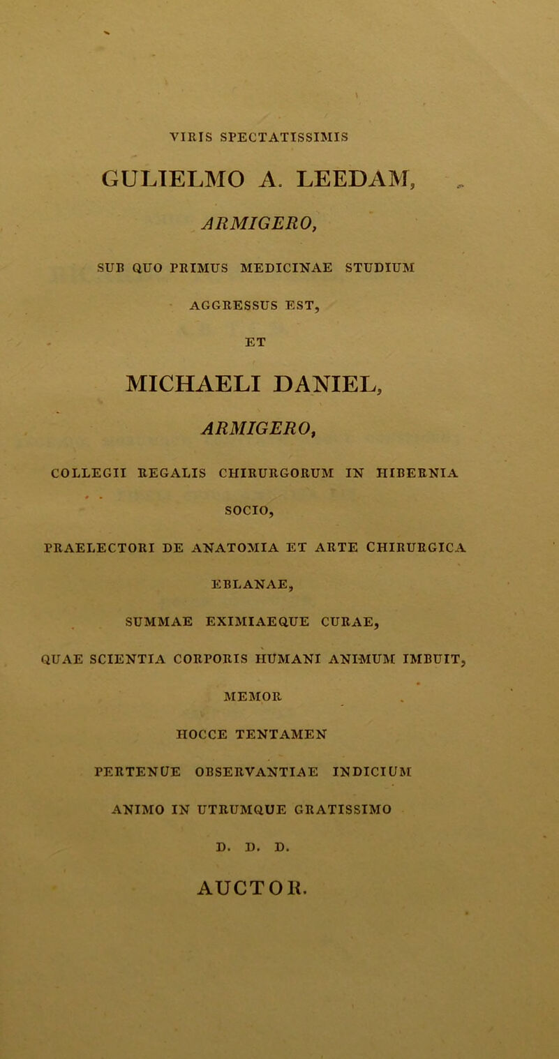 VIRIS SPECTATISSIMIS GULIELMO A. LEEDAM, ARMIGERO, SUB QUO PRIMUS MEDICINAE STUDIUM AGGRESSUS EST, ET MICHAELI DANIEL, ARMIGERO, COLLEGII REGALIS CHIRURGORUM IN HIBERNIA • * SOCIO, PRAELECTORI DE ANATOMIA ET ARTE CHIRURGICA EBLANAE, SUMMAE EXIMIAEQUE CURAE, QUAE SCIENTIA CORPORIS HUMANI ANIMUM IMBUIT, MEMOR HOCCE TENTAMEN PERTENUE OBSERVANTIAE INDICIUM ANIMO IN UTRUMQUE GRATISSIMO D. D. D. AUCTOK.