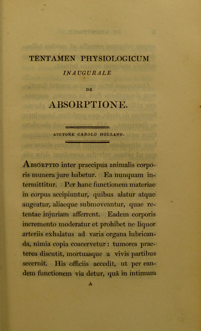 IN A UGURALE * DE ABSORPTIONE. ; _ • ' VI AUCTORE CAROLO HOLLAND. Absorptio inter praecipua animalis corpo- ris munera jure habetur. Ea nunquam in- termittitur. Per hanc functionem materiae in corpus accipiuntur, quibus alatur atque augeatur, aliaeque submoveantur, quae re- tentae injuriam afferrent. Eadem corporis incremento moderatur et prohibet ne liquor arteriis exhalatus ad varia organa lubrican- da, nimia copia coacervetur : tumores prae- terea discutit, mortuasque a vivis partibus seceniit. His officiis accedit, ut per ean- dem functionem via detur, qua in intimum A