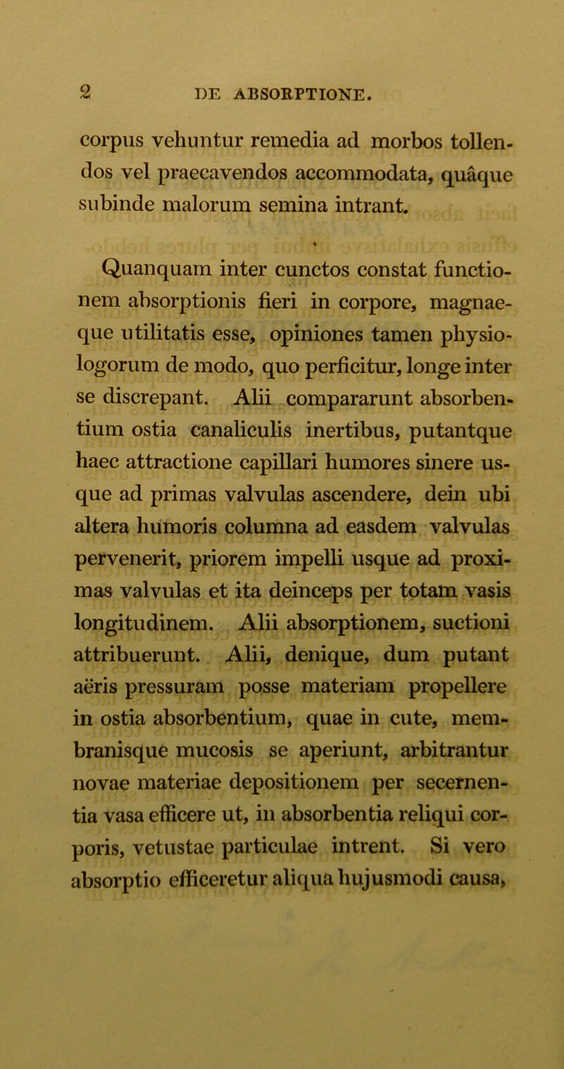 corpus vehuntur remedia ad morbos tollen- dos vel praecavendos accommodata, quaque subinde malorum semina intrant. % Quanquam inter cunctos constat functio- nem absorptionis fieri in corpore, magnae- que utilitatis esse, opiniones tamen physio- logorum de modo, quo perficitur, longe inter se discrepant. Alii compararunt absorben- tium ostia canaliculis inertibus, putantque haec attractione capillari humores sinere us- que ad primas valvulas ascendere, dein ubi altera humoris columna ad easdem valvulas pervenerit, priorem impelli usque ad proxi- mas valvulas et ita deinceps per totam vasis longitudinem. Alii absorptionem, suctioni attribuerunt. Alii, denique, dum putant aeris pressuram posse materiam propellere in ostia absorbentium, quae in cute, mem- branisque mucosis se aperiunt, arbitrantur novae materiae depositionem per secernen- tia vasa efficere ut, in absorbentia reliqui cor- poris, vetustae particulae intrent. Si vero absorptio efficeretur aliqua hujusmodi causa,