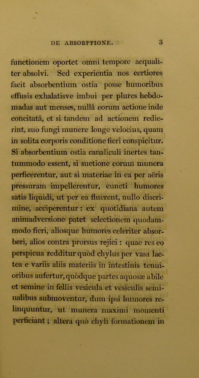 functionem oportet omni tempore aequali- ter absolvi. Sed experientia nos certiores facit absorbentium ostia posse humoribus effusis exhalatisve imbui per plures hebdo- madas aut menses, nulla eorum actione inde concitata, et si tandem ad actionem redie- rint, suo fungi munere longe velocius, quam in solita corporis conditione fieri conspicitur. Si absorbentium ostia canaliculi inertes tan- tummodo essent, si suctione eorum munera perficerentur, aut si materiae in ea per aeris pressuram impellerentur, cuncti humores satis liquidi, ut per ea fluerent, nullo discri- mine, acciperentur: ex quotidiana autem animadversione patet selectionem quodam- modo fieri, aliosque humores celeriter absor- beri, alios contra prorsus rejici: quae res eo perspicua redditur quod chylus per vasa lac- tea e variis aliis materiis in intestinis tenui- oribus aufertur, quodque partes aquosae abile et semine in fellis vesicula et vesiculis semi- nalibus submoventur, dum ipsi humores re- linquuntur, ut munera maximi momenti perficiant; altera qu6 chyli formationem in