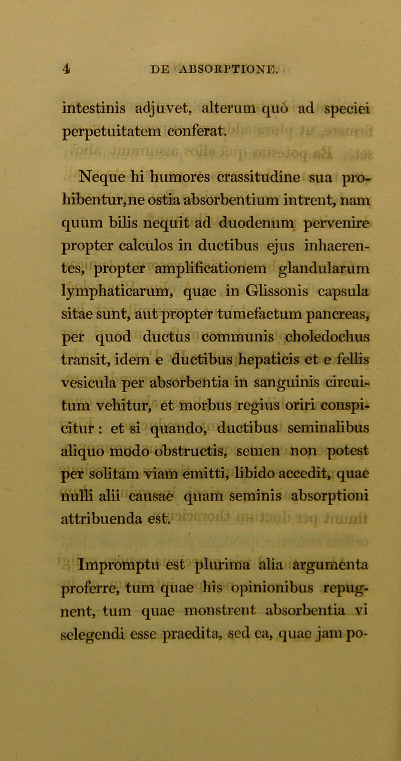 intestinis adjuvet, alterum quo ad speciei perpetuitatem conferat. Neque hi humores crassitudine sua pro- hibentur, ne ostia absorbentium intrent, nam quum bilis nequit ad duodenum pervenire propter calculos in ductibus ejus inhaeren- tes, propter amplificationem glandularum lymphaticarum, quae in Glissonis capsula sitae sunt, aut propter tumefactum pancreas, per quod ductus communis choledochus transit, idem e ductibus hepaticis et e fellis vesicula per absorbentia in sanguinis circui- tum vehitur, et morbus regius oriri conspi- citur : et si quando, ductibus seminalibus aliquo modo obstructis, semen non potest per solitam viam emitti, libido accedit, quae nulli alii causae quam seminis absorptioni attribuenda est. Impromptu est plurima alia argumenta proferre, tum quae his opinionibus repug- nent, tum quae monstrent absorbentia vi selegendi esse praedita, sed ea, quae jam po-