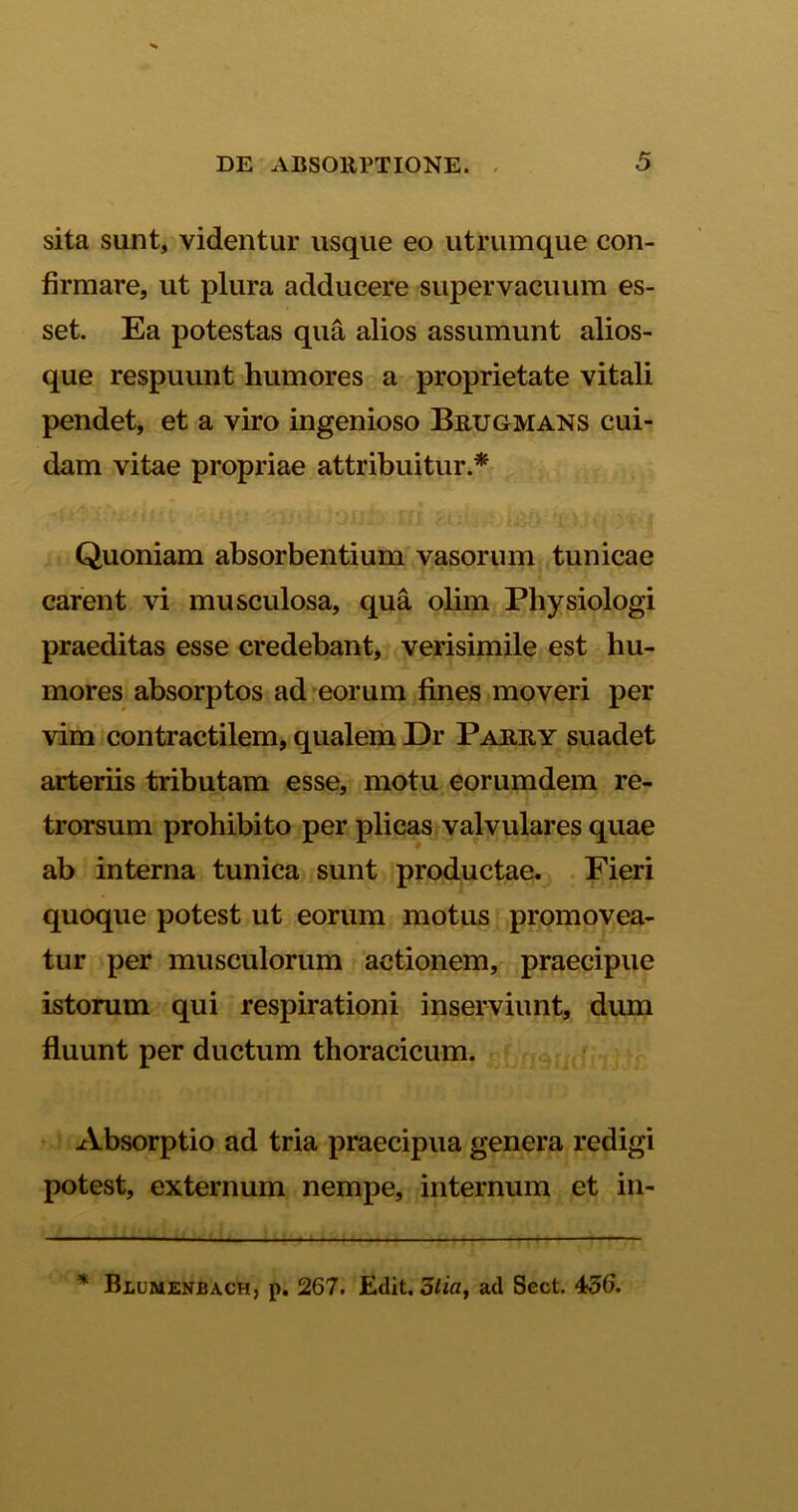 sita sunt, videntur usque eo utrumque con- firmare, ut plura adducere supervacuum es- set. Ea potestas qua alios assumunt alios- que respuunt humores a proprietate vitali pendet, et a viro ingenioso Brugmans cui- dam vitae propriae attribuitur.* Quoniam absorbentium vasorum tunicae carent vi musculosa, qua olim Physiologi praeditas esse credebant, verisimile est hu- mores absorptos ad eorum fines moveri per vim contractilem, qualem Dr Parry suadet arteriis tributam esse, motu eorumdem re- trorsum prohibito per plicas valvulares quae ab interna tunica sunt productae. Fieri quoque potest ut eorum motus promovea- tur per musculorum actionem, praecipue istorum qui respirationi inserviunt, dum fluunt per ductum thoracicum. Absorptio ad tria praecipua genera redigi potest, externum nempe, internum et in- * Blumenbach, p. 267. Edit. 3iia, ad Sect. 436.