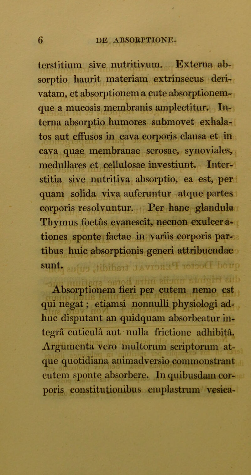 terstitium sive nutritivum. Externa ab- sorptio haurit materiam extrinsecus deri- vatam, et absorptionem a cute absorptionem- que a mucosis membranis amplectitur. In- terna absorptio humores submovet exhala- tos aut effusos in cava corporis clausa et in cava quae membranae serosae, synoviales, medullares et cellulosae investiunt. Inter- stitia sive nutritiva absorptio, ea est, per quam solida viva auferuntur atque partes corporis resolvuntur. Per hanc glandula Thymus foetus evanescit, necnon exulcera- tiones sponte factae in variis corporis par- tibus huic absorptionis generi attribuendae sunt. Absorptionem fieri per cutem nemo est qui negat; etiamsi nonnulli physiologi ad- huc disputant an quidquam absorbeatur in- tegra cuticula aut nulla frictione adhibita. Argumenta vero multorum scriptorum at- que quotidiana animadversio commonstrant cutem sponte absorbere. In quibusdam cor- poris constitutionibus emplastrum vesica-