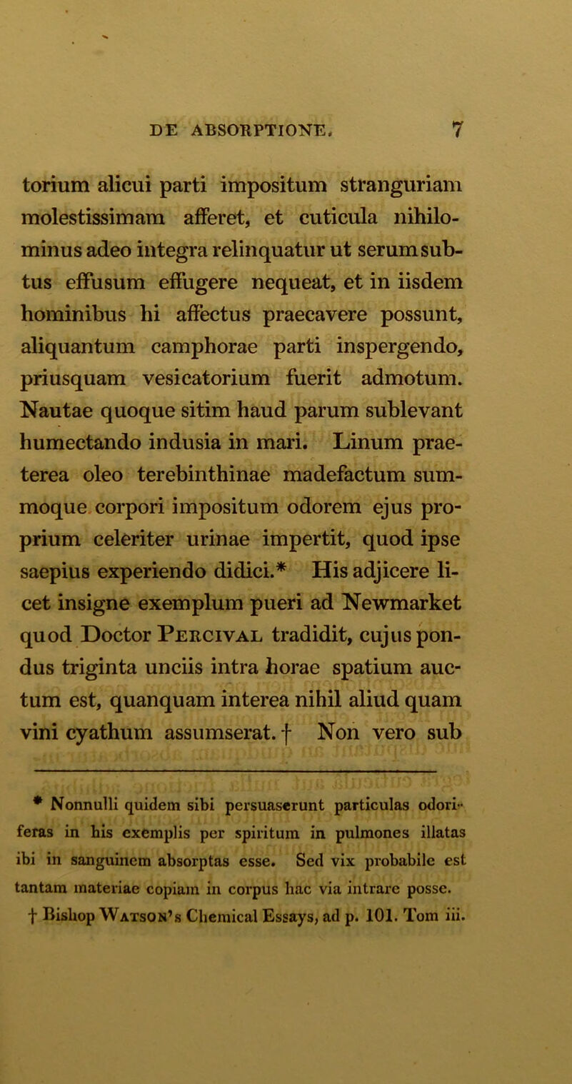 torium alicui parti impositum stranguriam molestissimam afferet, et cuticula nihilo- minus adeo integra relinquatur ut serum sub- tus effusum effugere nequeat, et in iisdem hominibus hi affectus praecavere possunt, aliquantum camphorae parti inspergendo, priusquam vesicatorium fuerit admotum. Nautae quoque sitim haud parum sublevant humectando indusia in mari. Linum prae- terea oleo terebinthinae madefactum sum- moque corpori impositum odorem ejus pro- prium celeriter urinae impertit, quod ipse saepius experiendo didici.* His adjicere li- cet insigne exemplum pueri ad Newmarket quod Doctor Percival tradidit, cujus pon- dus triginta unciis intra horae spatium auc- tum est, quanquam interea nihil aliud quam vini cyathum assumserat. f Non vero sub * Nonnulli quidem sibi persuaserunt particulas odori - feras in his exemplis per spiritum in pulmones illatas ibi in sanguinem absorptas esse. Sed vix probabile est tantam materiae copiam in corpus hac via intrare posse, f Bisliop Watson’s Chemical Essays, ad p. 101. Tom iii.