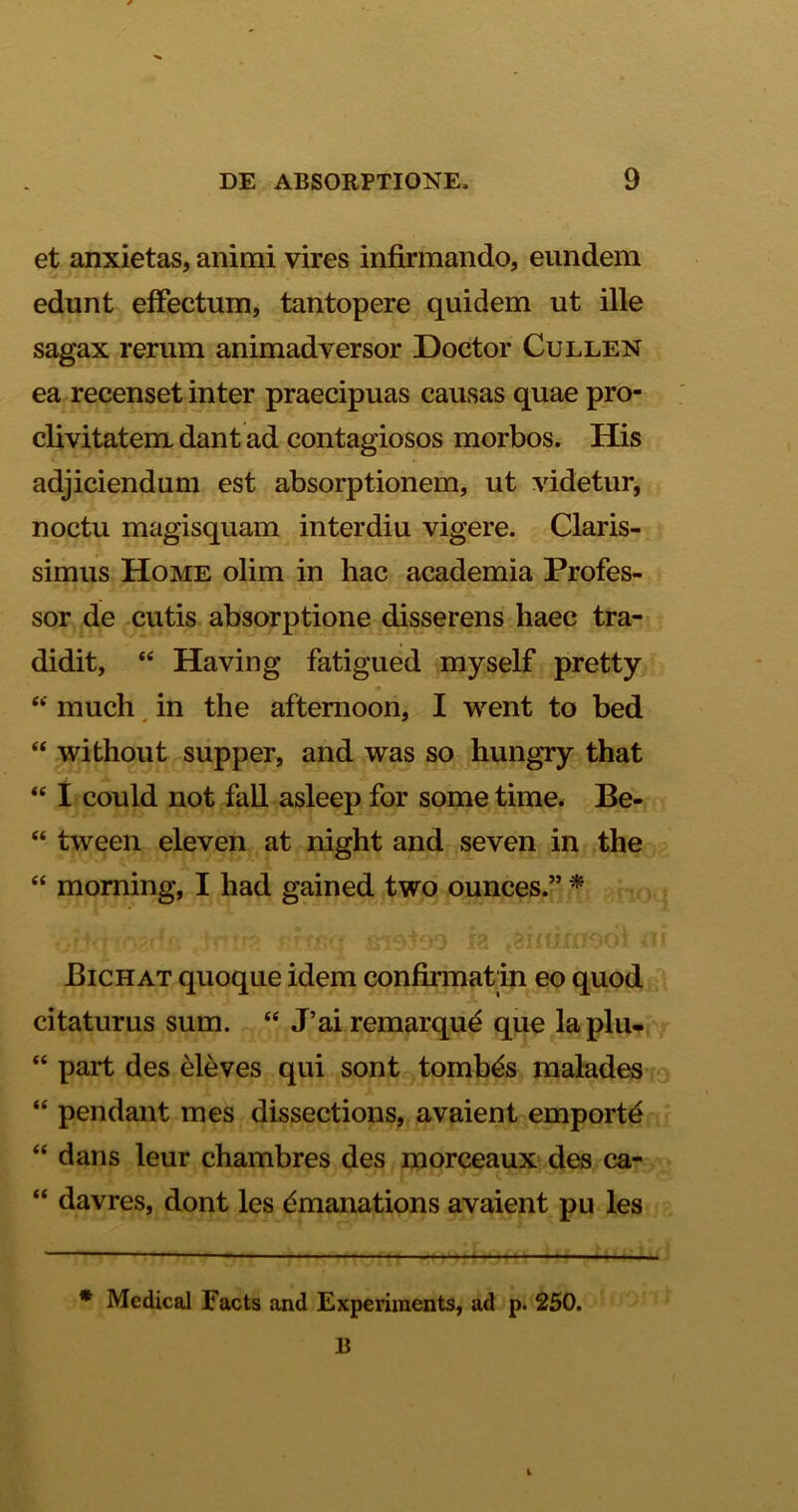 et anxietas, animi vires infirmando, eundem edunt effectum, tantopere quidem ut ille sagax rerum animadversor Doctor Cullen ea recenset inter praecipuas causas quae pro- clivitatem dant ad contagiosos morbos. His adjiciendum est absorptionem, ut videtur, noctu magisquam interdiu vigere. Claris- simus Home olim in hac academia Profes- sor de cutis absorptione disserens haec tra- didit, “ Having fatigued myself pretty “ much in the aftemoon, I went to bed “ without supper, and was so hungry that “ I could not fall asleep for some time. Be- “ tween eleven at night and seven in the “ morning, I had gained two ounces.” * Bichat quoque idem confirmatin eo quod citaturus sum. “ J’ai remarqud que laplu- “ part des eleves qui sont tomb^s malades “ pendant mes dissections, avaient emportd “ dans leur chambres des morceaux des ca- “ davres, dont les dmanations avaient pu les * Medical Facts and Experiments, ad p. 250. B