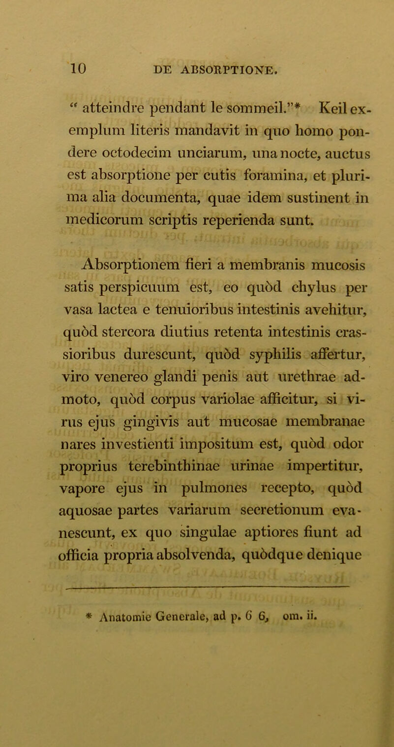 “ atteindre pendant le sommeil.”* Keil ex- emplum literis mandavit in quo homo pon- dere octodecim unciarum, una nocte, auctus est absorptione per cutis foramina, et pluri- ma alia documenta, quae idem sustinent in medicorum scriptis reperienda sunt. Absorptionem fieri a membranis mucosis satis perspicuum est, eo quod chylus per vasa lactea e tenuioribus intestinis avehitur, quod stercora diutius retenta intestinis cras- sioribus durescunt, qu6d syphilis affertur, viro venereo glandi penis aut urethrae ad- moto, quod corpus variolae afficitur, si vi- rus ejus gingivis aut mucosae membranae nares investienti impositum est, quod odor proprius terebinthinae urinae impertitur, vapore ejus in pulmones recepto, quod aquosae partes variarum secretionum eva- nescunt, ex quo singulae aptiores fiunt ad officia propria absolvenda, qubdque denique * Anatomie Generale, ad p. 6 6, ora. ii.