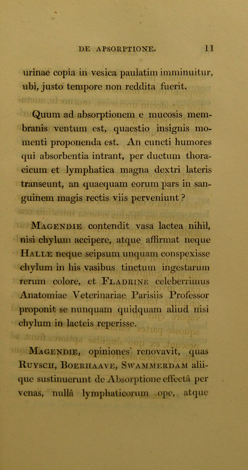 urinae copia in vesica paulatim imminuitur, ubi, justo tempore non reddita fuerit. Quum ad absorptionem e mucosis mem- branis ventum est, quaestio insignis mo- menti proponenda est. An cuncti humores qui absorbentia intrant, per ductum thora- cicum et lymphatica magna dextri lateris transeunt, an quaequam eorum pars in san- guinem magis rectis viis perveniunt ? Magendie contendit vasa lactea nihil, nisi chylum accipere, atque affirmat neque Haele neque seipsum unquam conspexisse chylum in his vasibus tinctum ingestarum rerum colore, et Fladrine celeberrimus Anatomiae Veterinariae Parisiis Professor proponit se nunquam quidquam aliud nisi chylum in lacteis reperisse. Magendie, opiniones’ renovavit, quas Ruysch, Boerhaave, Swammerdam alii- que sustinuerunt de Absorptione effecta per venas, nulla lymphaticorum ope, atque
