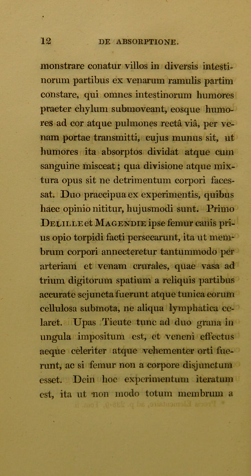 monstrare conatur villos in diversis intesti- norum partibus ex venarum ramulis partim constare, qui omnes intestinorum humores praeter chylum submoveant, eosque humo- res ad cor atque pulmones recta via, per ve- nam portae transmitti, cujus munus sit, ut humores ita absorptos dividat atque cum sanguine misceat; qua divisione atque mix- tura opus sit ne detrimentum corpori faces- sat. Duo praecipua ex experimentis, quibus haec opinio nititur, hujusmodi sunt. Primo DELiLLEet Magendie ipse femur canis pri- us opio torpidi facti persecarunt, ita ut mem- brum corpori annecteretur tantummodo per arteriam et venam crurales, quae vasa ad trium digitorum spatium a reliquis partibus accurate sejuncta fuerunt atque tunica eorum cellulosa submota, ne aliqua lymphatica ce- laret. Upas Tieute tunc ad duo grana in ungula impositum est, et veneni effectus aeque celeriter atque vehementer orti fue- runt, ac si femur non a corpore disjunctum esset. Dein hoc experimentum iteratum est, ita ut -non modo totum membrum a