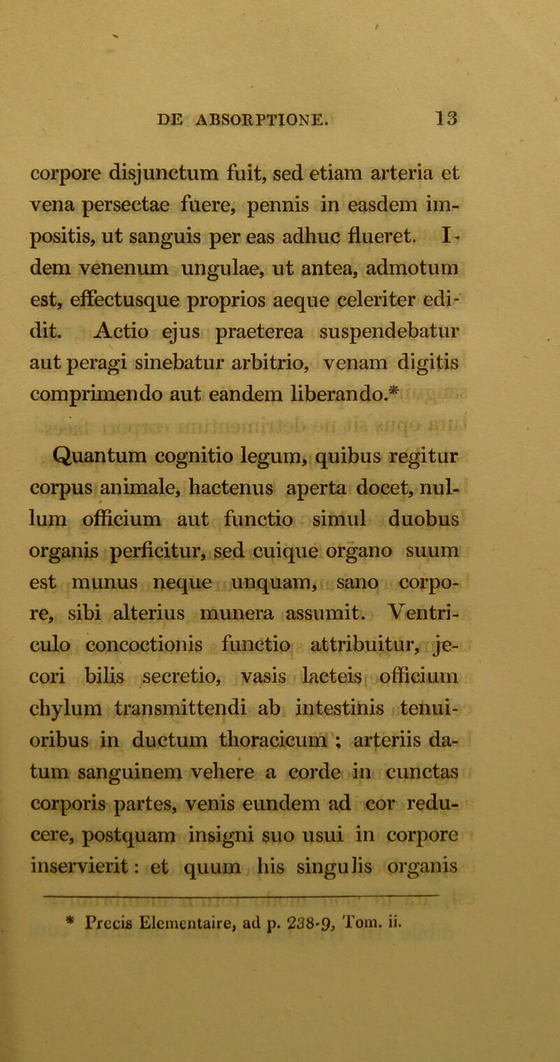 corpore disjunctum fuit, sed etiam arteria et vena persectae fuere, pennis in easdem im- positis, ut sanguis per eas adhuc flueret. I* dem venenum ungulae, ut antea, admotum est, efiect usque proprios aeque celeriter edi- dit. Actio ejus praeterea suspendebatur aut peragi sinebatur arbitrio, venam digitis comprimendo aut eandem liberando * Quantum cognitio legum, quibus regitur corpus animale, hactenus aperta docet, nul- lum officium aut functio simul duobus organis perficitur, sed cuique organo suum est munus neque unquam, sano corpo- re, sibi alterius munera assumit. Ventri- culo concoctionis functio attribuitur, je- cori bilis secretio, vasis lacteis officium chylum transmittendi ab intestinis tenui- oribus in ductum thoracicum ; arteriis da- tum sanguinem vehere a corde in cunctas corporis partes, venis eundem ad cor redu- cere, postquam insigni suo usui in corpore inservierit: et quum his singulis organis * Precis Elcmcntaire, ad p. 238-9, Tom. ii.