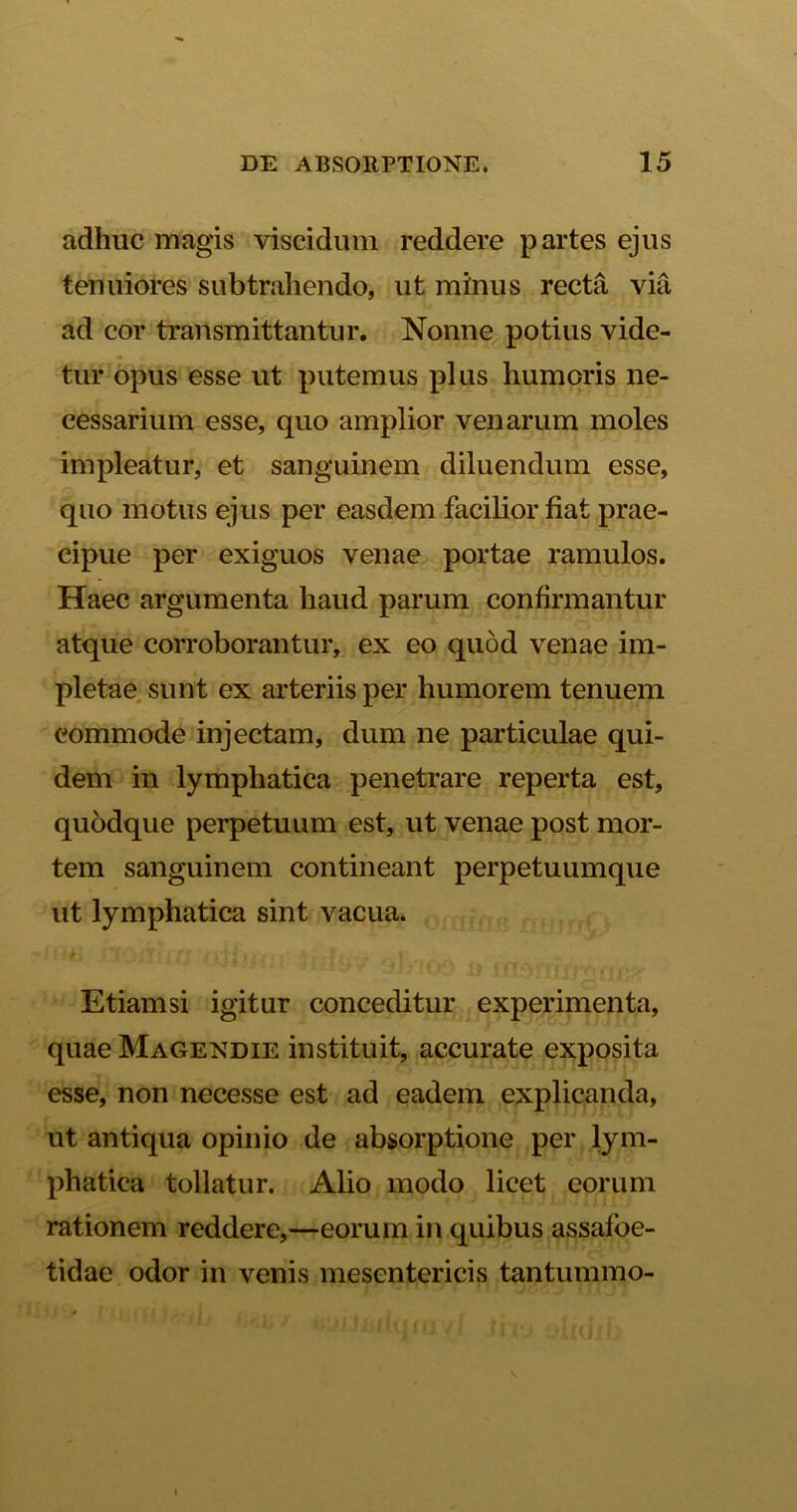 adhuc magis viscidum reddere partes ejus tenuiores subtrahendo, ut minus recta via ad cor transmittantur. Nonne potius vide- tur opus esse ut putemus plus humoris ne- cessarium esse, quo amplior venarum moles impleatur, et sanguinem diluendum esse, quo motus ejus per easdem facilior fiat prae- cipue per exiguos venae portae ramulos. Haec argumenta haud parum confirmantur atque corroborantur, ex eo quod venae im- pletae sunt ex arteriis per humorem tenuem commode injectam, dum ne particulae qui- dem in lymphatica penetrare reperta est, quodque perpetuum est, ut venae post mor- tem sanguinem contineant perpetuumque ut lymphatica sint vacua. fi * ’. fl 2 /' ■} i ii i l Etiamsi igitur conceditur experimenta, quae Magendie instituit, accurate exposita esse, non necesse est ad eadem explicanda, ut antiqua opinio de absorptione per lym- phatica tollatur. Alio modo licet eorum rationem reddere,—eorum in quibus assafoe- tidae odor in venis mesentericis tantummo-