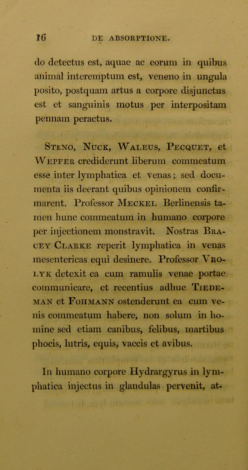 do detectus est, aquae ac eorum in quibus animal interemptum est, veneno in ungula posito, postquam artus a corpore disjunctus est et sanguinis motus per interpositam pennam peractus. Steno, Nuce, Waleus, Pecquet, et Wepfer crediderunt liberum commeatum esse inter lymphatica et venas; sed docu- menta iis deerant quibus opinionem confir- marent. Professor Meckel Berlinensis ta- men hunc commeatum in humano corpore per injectionem monstravit. Nostras Bra- cey Clarke reperit lymphatica in venas mesentericas equi desinere. Professor Vro- eyk detexit ea cum ramulis venae portae communicare, et recentius adhuc Tiede- man et Fohmann ostenderunt ea cum ve- nis commeatum habere, non solum in ho- mine sed etiam canibus, felibus, martibus phocis, lutris, equis, vaccis et avibus. In humano corpore Hydrargyrus in lym- phatica injectus in glandulas pervenit, at-