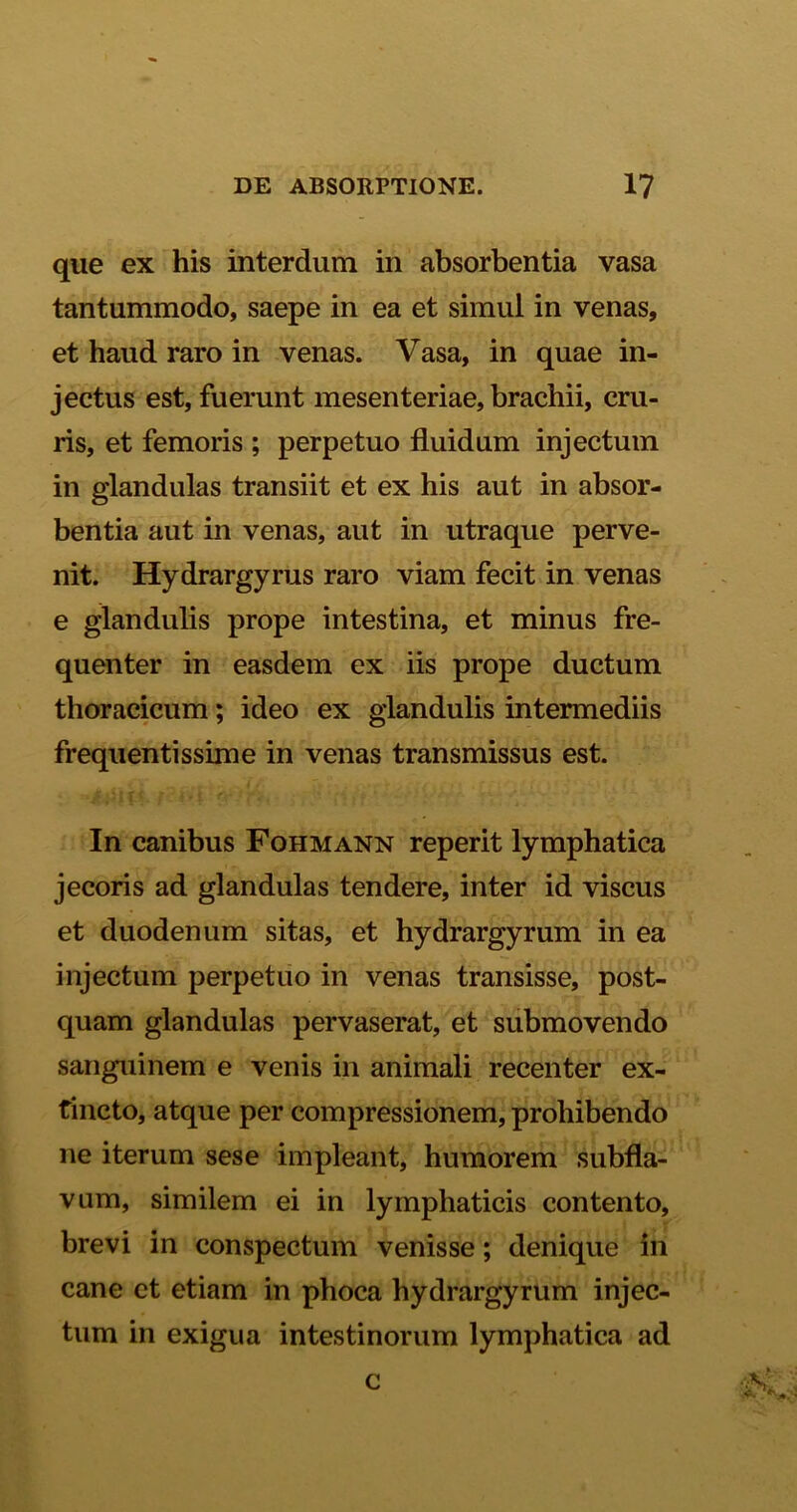 que ex his interdum in absorbentia vasa tantummodo, saepe in ea et simul in venas, et haud raro in venas. Vasa, in quae in- jectus est, fuerunt mesenteriae, brachii, cru- ris, et femoris ; perpetuo fluidum injectum in glandulas transiit et ex his aut in absor- bentia aut in venas, aut in utraque perve- nit. Hydrargyrus raro viam fecit in venas e glandulis prope intestina, et minus fre- quenter in easdem ex iis prope ductum thoracicum; ideo ex glandulis intermediis frequentissime in venas transmissus est. In canibus Fohmann reperit lymphatica jecoris ad glandulas tendere, inter id viscus et duodenum sitas, et hydrargyrum in ea injectum perpetuo in venas transisse, post- quam glandulas pervaserat, et submovendo sanguinem e venis in animali recenter ex- tincto, atque per compressionem, prohibendo ne iterum sese impleant, humorem subfla- vum, similem ei in lymphaticis contento, brevi in conspectum venisse; denique in cane et etiam in phoca hydrargyrum injec- tum in exigua intestinorum lymphatica ad c