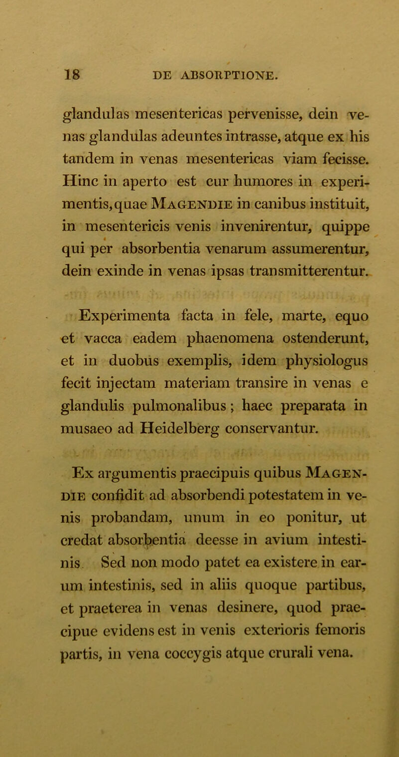 glandulas mesentericas pervenisse, dein ve- nas glandulas adeuntes intrasse, atque ex his tandem in venas mesentericas viam fecisse. Hinc in aperto est cur humores in experi- mentis, quae Magendie in canibus instituit, in mesentericis venis invenirentur, quippe qui per absorbentia venarum assumerentur, dein exinde in venas ipsas transmitterentur. Experimenta facta in fele, marte, equo et vacca eadem phaenomena ostenderunt, et in duobus exemplis, idem physiologiis fecit injectam materiam transire in venas e glandulis pulmonalibus; haec preparata in musaeo ad Heidelberg conservantur. Ex argumentis praecipuis quibus Magen- die confidit ad absorbendi potestatem in ve- nis probandam, unum in eo ponitur, ut credat absorbentia deesse in avium intesti- nis Sed non modo patet ea existere in ear- um intestinis, sed in aliis quoque partibus, et praeterea in venas desinere, quod prae- cipue evidens est in venis exterioris femoris partis, in vena coccygis atque crurali vena.