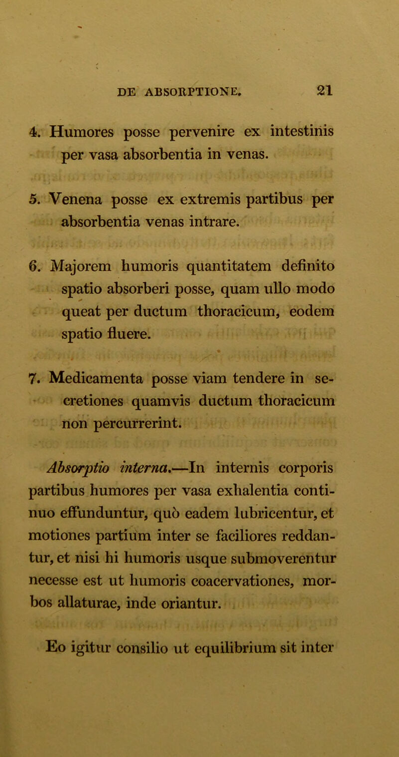 4. Humores posse pervenire ex intestinis per vasa absorbentia in venas. 5 S 5. Venena posse ex extremis partibus per absorbentia venas intrare. 5 C*J'’ /i: *; * ■ <' 1 4 >'*• fryf 6. Majorem humoris quantitatem definito spatio absorberi posse, quam ullo modo ■ •* queat per ductum thoracicum, eodem spatio fluere. « . * ■ * -s * • f ./ ’ U ' *> i 7. Medicamenta posse viam tendere in se- cretiones quamvis ductum thoracicum non percurrerint. Absorptio interna.—In internis corporis partibus humores per vasa exlialentia conti- nuo effunduntur, qu6 eadem lubricentur, et motiones partium inter se faciliores reddan- tur, et nisi hi humoris usque submoverentur necesse est ut humoris coacervationes, mor- bos allaturae, inde oriantur. Eo igitur consilio ut equilibrium sit inter