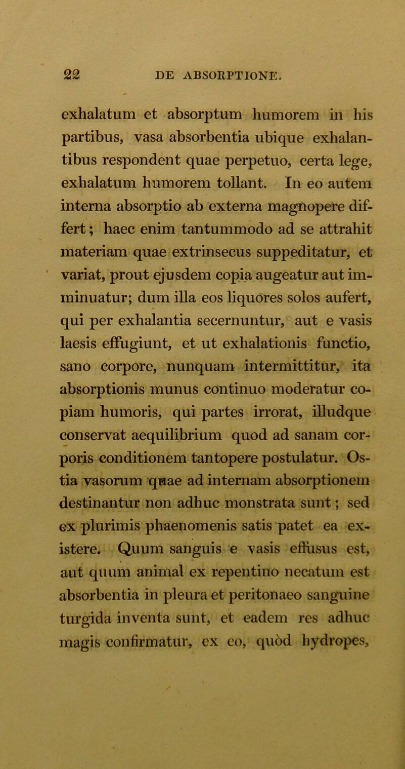 exhalatum et absorptum humorem in his partibus, vasa absorbentia ubique exhalan- tibus respondent quae perpetuo, certa lege, exhalatum humorem tollant. In eo autem interna absorptio ab externa magnopere dif- fert ; haec enim tantummodo ad se attrahit materiam quae extrinsecus suppeditatur, et variat, prout ejusdem copia augeatur aut im- minuatur; dum illa eos liquores solos aufert, qui per exhalantia secernuntur, aut e vasis laesis effugiunt, et ut exhalationis functio, sano corpore, nunquam intermittitur, ita absorptionis munus continuo moderatur co- piam humoris, qui partes irrorat, illudque conservat aequilibrium quod ad sanam cor- poris conditionem tantopere postulatur. Os- tia vasorum qmae ad internam absorptionem destinantur non adhuc monstrata sunt; sed ex plurimis phaenomenis satis patet ea ex- istere. Quum sanguis e vasis effusus est, aut quum animal ex repentino necatum est absorbentia in pleura et peritonaeo sanguine turgida inventa sunt, et eadem res adhuc magis confirmatur, ex eo, quod hydropes.