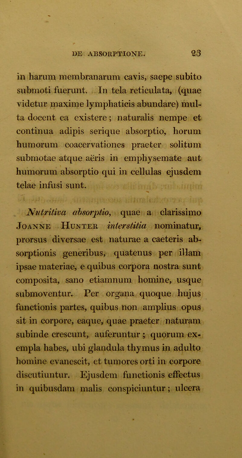in harum membranarum cavis, saepe subito submoti fuerunt. In tela reticulata, (quae videtur maxime lymphaticis abundare) mul- ta docent ea existere; naturalis nempe et continua adipis serique absorptio, horum humorum coacervationes praeter solitum submotae atque aeris in emphysemate aut humorum absorptio qui in cellulas ejusdem telae infusi sunt. Nutritiva absorptio, quae a clarissimo Joanne Hunter interstitia nominatur, prorsus diversae est naturae a caeteris ab- sorptionis generibus, quatenus per illam ipsae materiae, e quibus corpora nostra sunt composita, sano etiamnum homine, usque submoventur. Per organa quoque hujus functionis partes, quibus non amplius opus sit in corpore, eaque, quae praeter naturam subinde crescunt, auferuntur ; quorum ex- empla habes, ubi glandula thymus in adulto homine evanescit, et tumores orti in corpore discutiuntur. Ejusdem functionis effectus in quibusdam malis conspiciuntur; ulcera