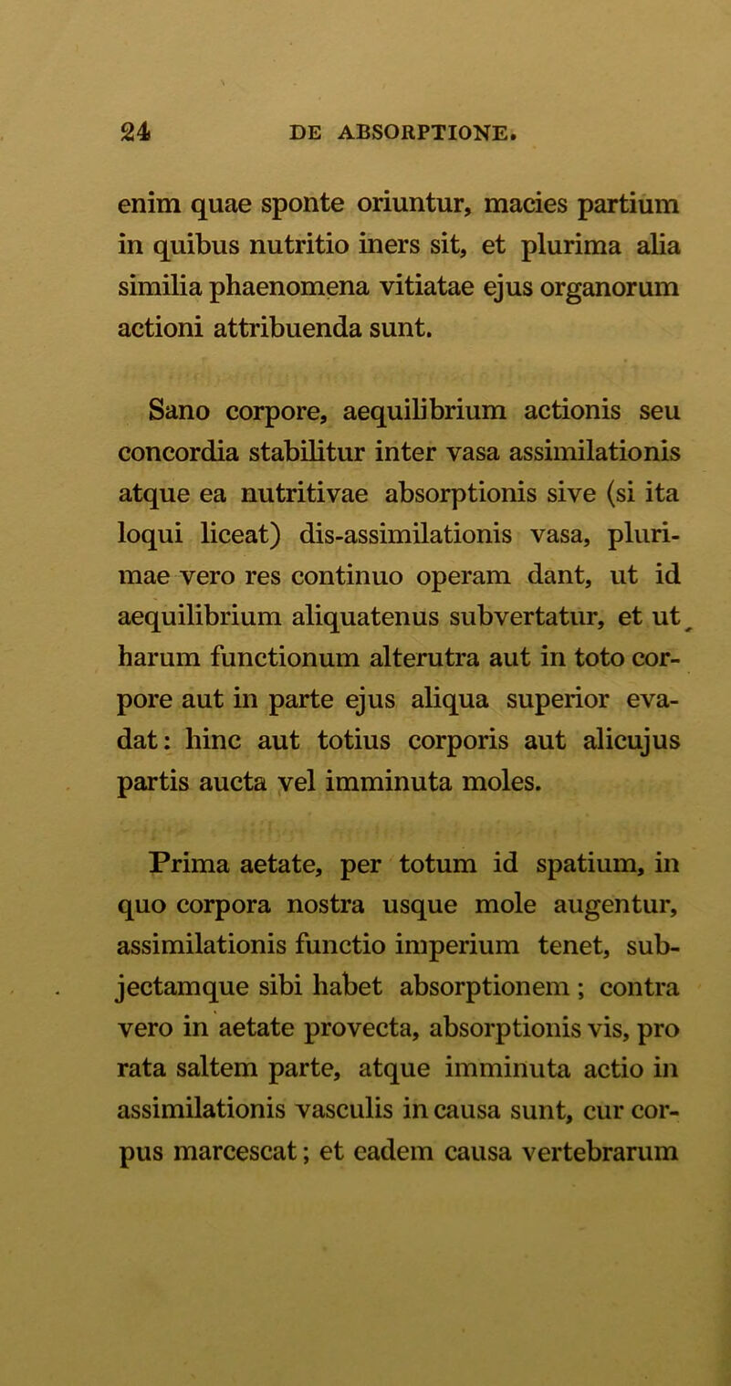 enim quae sponte oriuntur, macies partium in quibus nutritio iners sit, et plurima alia similia phaenomena vitiatae ejus organorum actioni attribuenda sunt. Sano corpore, aequilibrium actionis seu concordia stabilitur inter vasa assimilationis atque ea nutriti vae absorptionis sive (si ita loqui liceat) dis-assimilationis vasa, pluri- mae vero res continuo operam dant, ut id aequilibrium aliquatenus subvertatur, et ut^ harum functionum alterutra aut in toto cor- pore aut in parte ejus aliqua superior eva- dat: hinc aut totius corporis aut alicujus partis aucta vel imminuta moles. Prima aetate, per totum id spatium, in quo corpora nostra usque mole augentur, assimilationis functio imperium tenet, sub- jectamque sibi habet absorptionem ; contra vero in aetate provecta, absorptionis vis, pro rata saltem parte, atque imminuta actio in assimilationis vasculis in causa sunt, cur cor- pus marcescat; et eadem causa vertebrarum