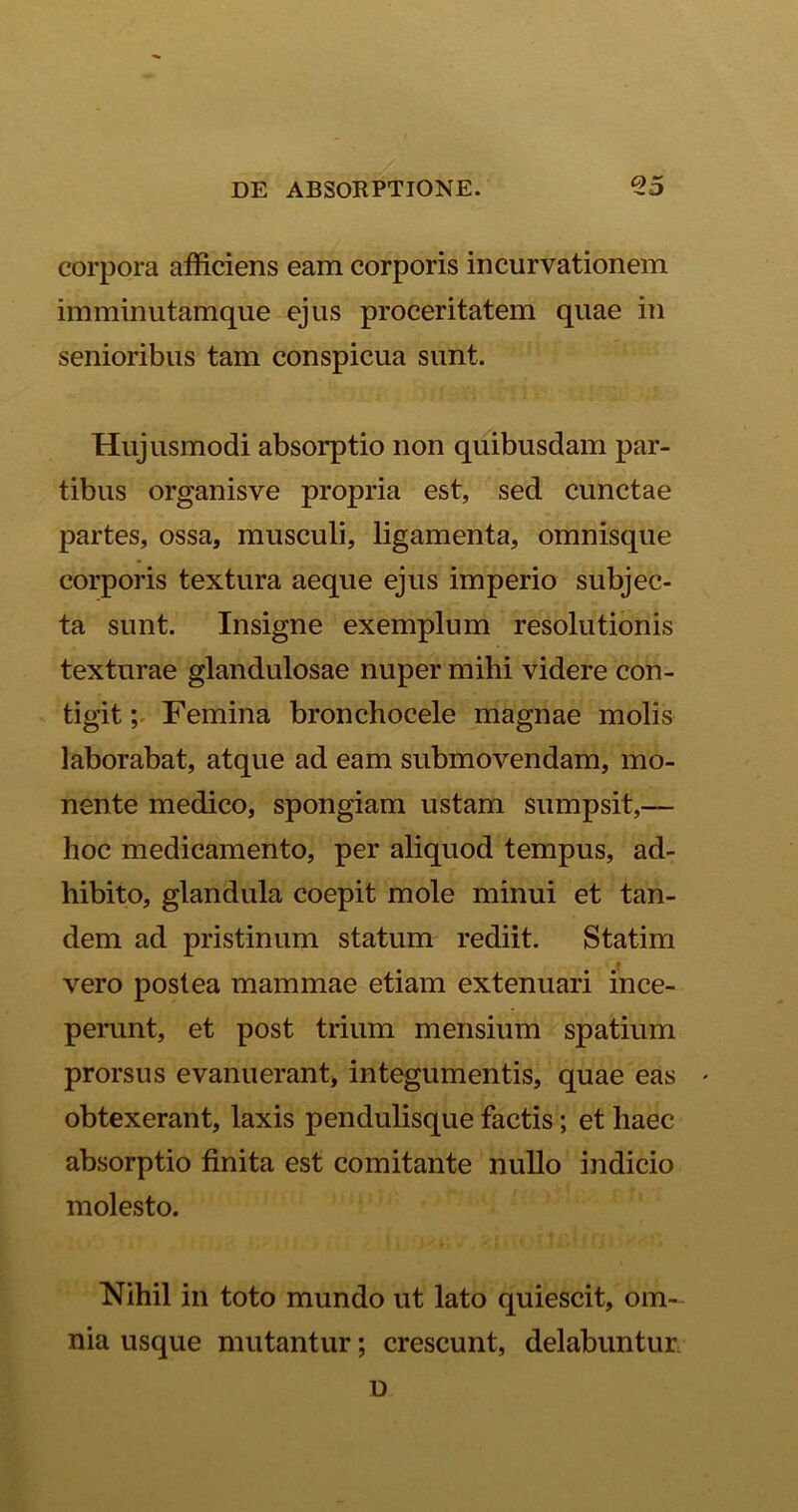 corpora afficiens eam corporis incurvationem imminutamque ejus proceritatem quae in senioribus tam conspicua sunt. Hujusmodi absorptio non quibusdam par- tibus organisve propria est, sed cunctae partes, ossa, musculi, ligamenta, omnisque corporis textura aeque ejus imperio subjec- ta sunt. Insigne exemplum resolutionis texturae glandulosae nuper mihi videre con- tigit ; Femina bronchocele magnae molis laborabat, atque ad eam submovendam, mo- nente medico, spongiam ustam sumpsit,— hoc medicamento, per aliquod tempus, ad- hibito, glandula coepit mole minui et tan- dem ad pristinum statum rediit. Statim vero postea mammae etiam extenuari ince- perunt, et post trium mensium spatium prorsus evanuerant, integumentis, quae eas * obtexerant, laxis pendulisque factis; et haec absorptio finita est comitante nullo indicio molesto. Nihil in toto mundo ut lato quiescit, om- nia usque mutantur; crescunt, delabuntim D