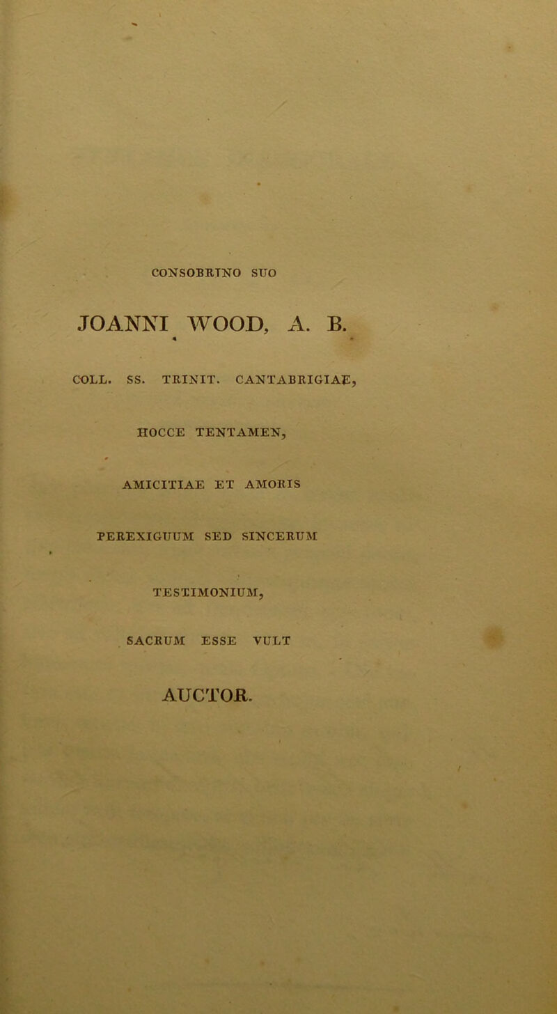 CONSOBRINO SUO JOANNI WOOD, A. B. 4 • COLL. SS. TRINIT. CANTABRIGIAE, HOCCE TENTAMEN, AMICITIAE ET AMORIS PEREXIGUUM SED SINCERUM TESTIMONIUM, SACRUM ESSE VULT AUCTOR