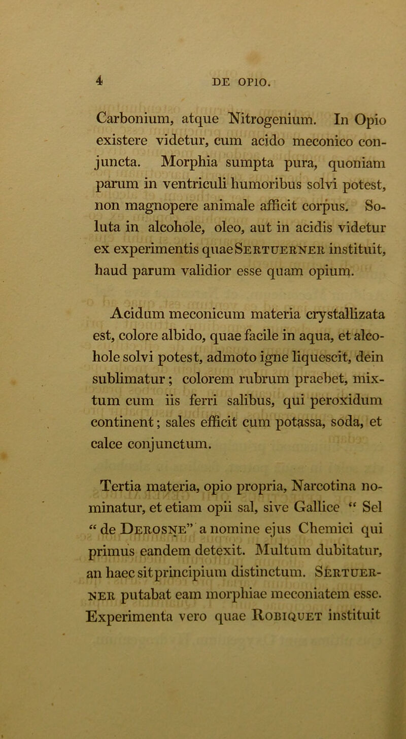 Carbonium, atque Nitrogenium. In Opio existere videtur, cum acido meconico con- juncta. Morphia sumpta pura, quoniam parum in ventriculi humoribus solvi potest, non magnopere animale afficit corpus. So- luta in alcohole, oleo, aut in acidis videtur ex experimentis quaeSERTUERNER instituit, haud parum validior esse quam opium. Acidum meconicum materia crystallizata est, colore albido, quae facile in aqua, et alco- hole solvi potest, admoto igne liquescit, dein sublimatur; colorem rubrum praebet, mix- tum cum iis ferri salibus, qui peroxidum continent; sales efficit cum potassa, soda, et calce conjunctum. Tertia materia, opio propria, Narcotina no- minatur, et etiam opii sal, sive Gallice Sei “ de Derosne” a nomine ejus Chemici qui primus eandem detexit. Multum dubitatur, an haec sit principium distinctum. Sertder- her putabat eam morphiae meconiatem esse. Experimenta vero quae Robiquet instituit