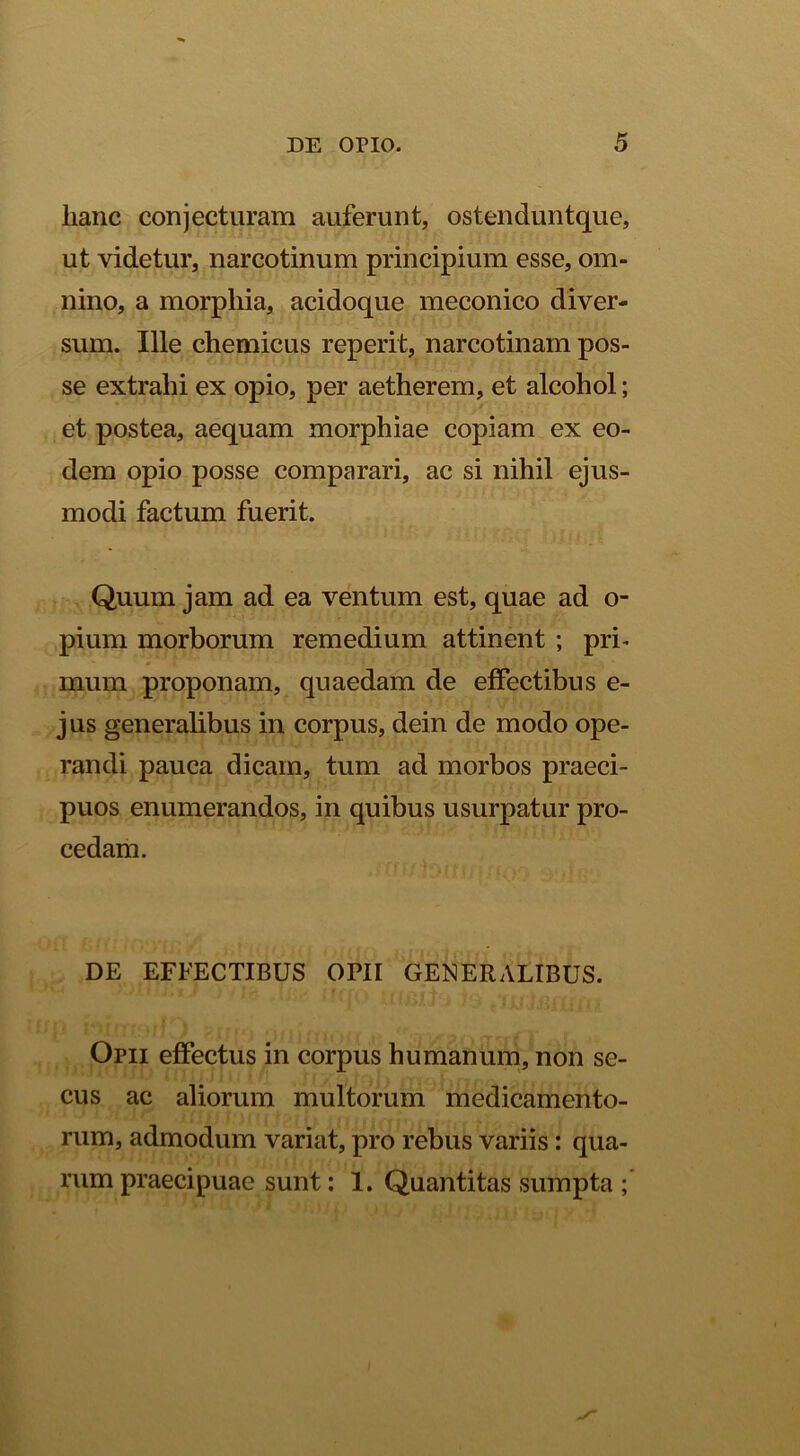 lianc conjecturam auferunt, ostenduntque, ut videtur, narcotinum principium esse, om- nino, a morpliia, acidoque meconico diver- sum. Ille chemicus reperit, narcotinam pos- se extrahi ex opio, per aetherem, et alcohol; et postea, aequam morphiae copiam ex eo- dem opio posse comparari, ac si nihil ejus- modi factum fuerit. Quum jam ad ea ventum est, quae ad o- pium morborum remedium attinent ; pri* mum proponam, quaedam de effectibus e- jus generalibus in corpus, dein de modo ope- randi pauca dicam, tum ad morbos praeci- puos enumerandos, in quibus usurpatur pro- cedam. DE EFFECTIBUS OPII GENERALIBUS. Opii effectus in corpus humanum, non se- cus ac aliorum multorum medicamento- rum, admodum variat, pro rebus variis: qua- rum praecipuae sunt: 1. Quantitas sumpta