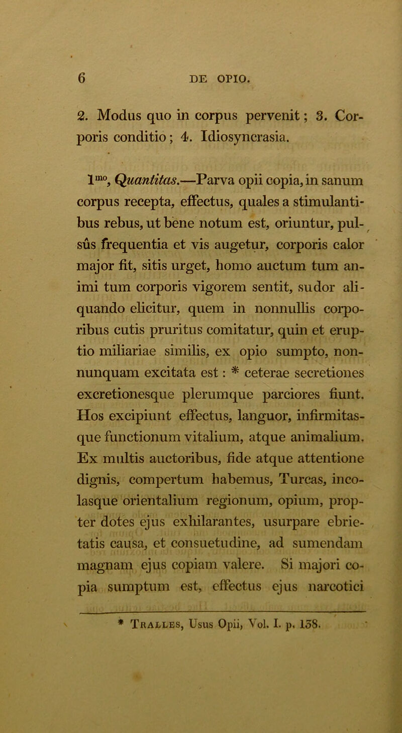 2. Modus quo in corpus pervenit; 3. Cor- poris conditio; 4. Idiosyncrasia. Quantitas.—Parva opii copia, in sanum corpus recepta, effectus, quales a stimulanti- bus rebus, ut bene notum est, oriuntur, pul- ^ sus frequentia et vis augetur, corporis calor major fit, sitis urget, homo auctum tum an- imi tum corporis vigorem sentit, sudor ali- quando elicitur, quem in nonnullis corpo- ribus cutis pruritus comitatur, quin et erup- tio miliariae similis, ex opio sumpto, non- nunquam excitata est: ^ ceterae secretiones excretionesque plerumque parciores fiunt. Hos excipiunt effectus, languor, infirmitas- que functionum vitalium, atque animalium. Ex multis auctoribus, fide atque attentione dignis, compertum habemus. Tureas, inco- lasque orientalium regionum, opium, prop- ter dotes ejus exhilarantes, usurpare ebrie- tatis causa, et consuetudine, ad sumendam magnam ejus copiam valere. Si majori co- pia sumptum est, effectus ejus nai’Cotici * Tralles, Usus Opii, Vol. I. p, 158.