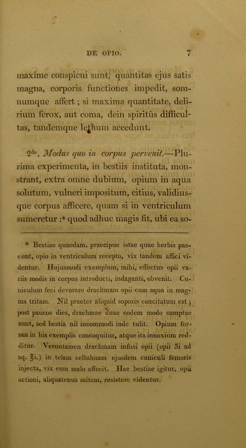 maxime conspicui sunt^qn^Etitas ejus satis magna, corporis functiones impedit, som- numque affert; si maxima quantitate, deli- rium ferox, aut coma, dein spiritus difficul- tas, tandemque le|hum accedunt. 2*^°, 3lodus quo in corpus pervenit.—Plu- rima experimenta, in bestiis instituta, mon- strant, extra omne dubium, opium in aqua solutum, vulneri impositum, citius, validius- que corpus afficere, quam si in ventriculum sumeretur quod adhuc magis fit, ubi ea so- * Bestiae quaedam, praecipue istae quae herbis pas- cunt, opio in ventriculum recepto, vix tandem affici vi- dentur. Hujusmodi exemplum, mihi, effectus opii va- riis modis in corpus introducti, indaganti, obvenit. Cu- niculum feci devorare drachmam opii cum aqua in mag^ ma tritam. Nil praeter aliquid soporis concitatum est j « post paucos dies, drachmae duae eodem modo sumptae sunt, sed bestia nil incommodi inde tulit. Opium for- san in his exemplis concoquitur’, atque ita innoxium red- ditur. Veruntainen drachmam infusi opii (opii 3i ad aq. §i.) in telam cellulosam ejusdem cuniculi femoris injecta, vix eum malo affecit. Hac bestiae igitur, opii actioni, aliquatenus saltem, resistere videntur.