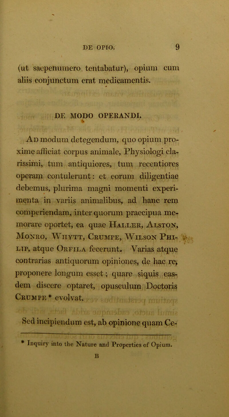 (ut saepenumero. lentabatur), opium cum aliis conjunctum erat medicamentis. DE MODO OPERANDI. Ad modum detegendum, quo opium pro- xime afficiat corpus animale, Physiologi cla- rissimi, tum antiquiores, tum recentiores operam contulerunt: et eorum diligentiae debemus, plurima magni momenti experi- menta in variis animalibus, ad hanc rem comperiendam, inter quorum praecipua me- morare oportet, ea quae Haller, Alston, Monro, Whytt, Crumpe, Wilson Phi- » * Lip, atque Orfila fecerunt. 'Varias atque contrarias antiquorum opiniones, de hac re, proponere longum esset; quare siquis eas- dem discere optaret, opusculum Doctoris Crumpe* evolvat. Sed incipiendum est, ab opinione quam Ce- * Inquiry into the Nature and Properties of Opium. B
