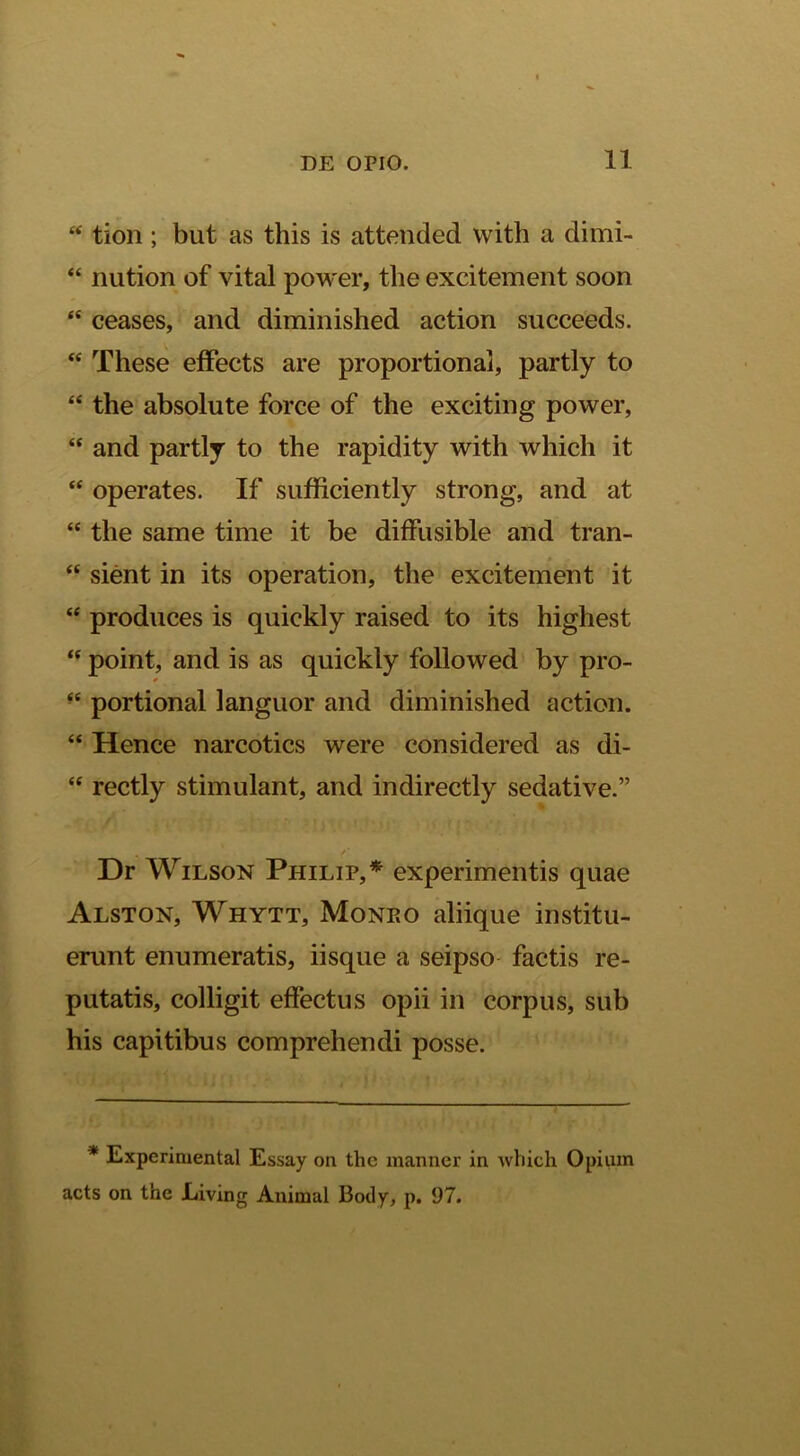 ‘‘ tion ; but as this is attended vvith a dimi- “ nution of vital power, the excitement soon “ ceases, and diminished action succeeds. “ These efFects are proportional, partly to “ the absolute force of the exciting power, “ and partly to the rapidity with which it “ operates. If sufficiently strong, and at “ the same time it be diffusible and tran- “ sient in its operation, the excitement it “ produces is quiekly raised to its highest point, and is as quiekly followed by pro- “ portional languor and diminished action. “ Hence narcoties were considered as di- “ rectly stimulant, and indirectly sedative.” Dr WiLSON Philip,* experimentis quae Alston, Whytt, Monko aliique institu- erunt enumeratis, iisque a seipso factis re- putatis, colligit effectus opii in corpus, sub his capitibus comprehendi posse. * Experiruental Essay on the manner in which Opium acts on the Living Animal Body, p. 97.