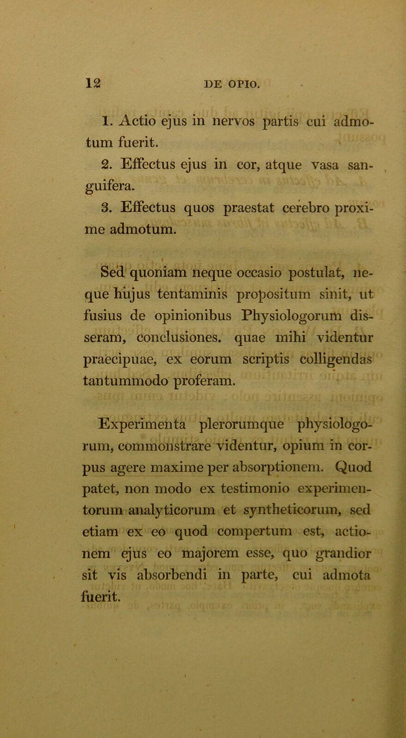 1. Actio ejus in nervos partis cui admo- tum fuerit. 2. Effectus ejus in cor, atque vasa san- guifera. 3. Effectus quos praestat cerebro proxi- me admotum. I Sed quoniam neque occasio postulat, ne- que hiijus tentaminis propositum sinit, ut fusius de opinionibus Physiologorum dis- seram, conclusiones, quae mihi videntur praecipuae, ex eorum scriptis colligendas tantummodo proferam. Experimenta plerorum que physiologo- rum, commonstrare videntur, opium in cor- pus agere maxime per absorptionem. Quod patet, non modo ex testimonio experimen- torum analyticorum et syntheticorum, sed etiam ex eo quod compertum est, actio- nem gus eo majorem esse, quo grandior sit vis absorbendi in parte, cui admota fuerit.