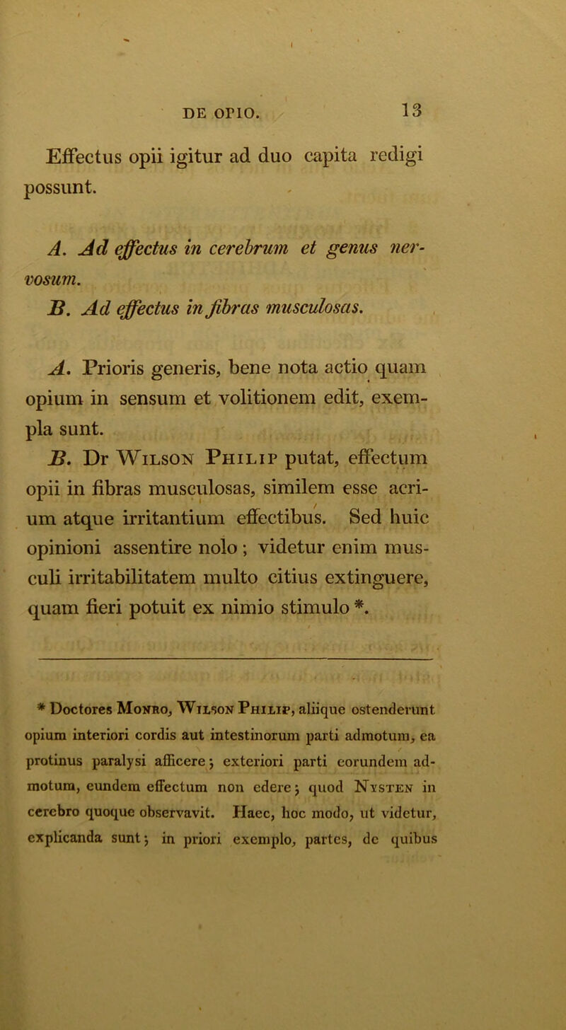 I DE orio. 13 Effectus opii igitur ad duo capita redigi possunt. A. Ad effectus in cerebrum et genus 7ier- vosum. S. Ad effectus in fibras musculosas. A, Prioris generis, bene nota actio quam opium in sensum et volitionem edit, exem- pla sunt. B. Dr WiLsON Philip putat, effectum opii in fibras musculosas, similem esse acri- um atque irritantium effectibus. Sed huic opinioni assentire nolo ; videtur enim mus- culi irritabilitatem multo citius extinguere, quam fieri potuit ex nimio stimulo * Doctores Monro, Wilson Philip, aliique ostenderunt opium interiori cordis aut intestinorum parti admotura, ea / protinus paralysi afficere j exteriori parti eorundem ad- motura, eundem effectum non edere j quod Nysten in cerebro quoque observavit. Haec, hoc modo, ut videtur, explicanda suntj in priori exemplo, partes, dc quibus