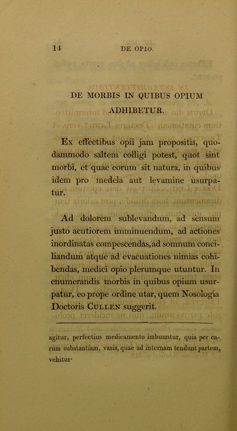 DE MORBIS IN QUIBUS OPIUM ADHIBETUR. Ex effectibus opii jam propositis, quo- dammodo saltem colligi potest, quot sint morbi, et quae eorum sit natura, in quibus idem pro medela aut levamine usurpa- tur. Ad dolorem sublevandum, ad sensum justo acutiorem imminuendum, ad actiones inordinatas compescendas, ad somnum conci- liandum atque ad evacuationes nimias cohir bendas, medici opio plerumque utuntur. In enumerandis morbis in quibus opium usur- patur, eo prope ordine utar, quem Nosologia Doctoris CuLLEN suggerit. agitur, perfectius medicamento imbuuntur, quia per ea- rum substantiam, vasis, quae ad internam tendunt partem, vehitur*