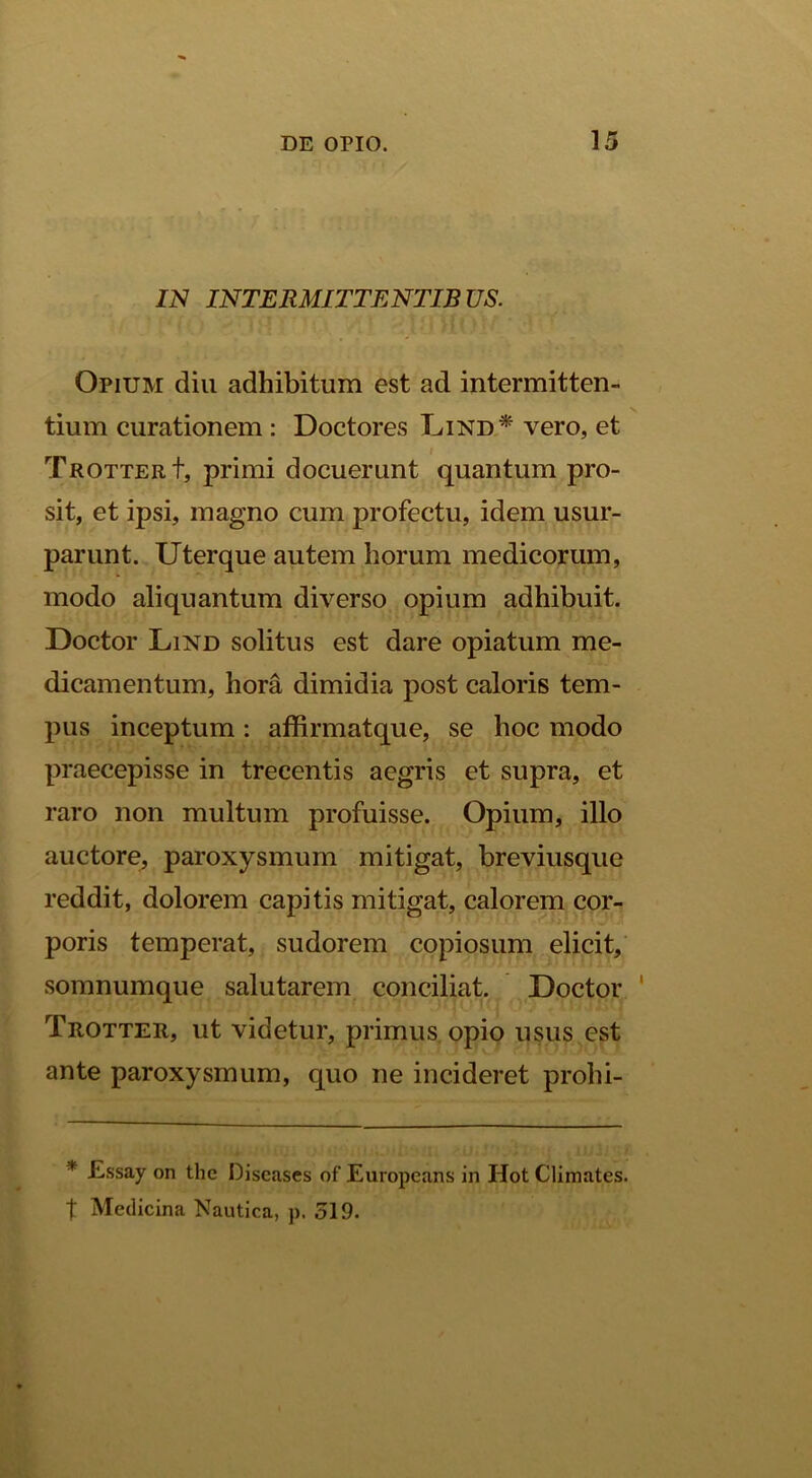 IN INTERMITTENTIBUS. Opium diu adhibitum est ad intermitten- tium curationem : Doctores Lind* vero, et i TaOTTERt, primi docuerunt quantum pro- sit, et ipsi, magno cum profectu, idem usur- parunt. Uterque autem horum medicorum, modo aliquantum diverso opium adhibuit. Doctor Lind solitus est dare opiatum me- dicamentum, hora dimidia post caloris tem- pus inceptum : affirmatque, se hoc modo praecepisse in trecentis aegris et supra, et raro non multum profuisse. Opium, illo auctore, paroxysmum mitigat, breviusque reddit, dolorem capitis mitigat, calorem cor- poris temperat, sudorem copiosum elicit, somnumque salutarem conciliat. Doctor ' Trotter, ut videtur, primus, opio usus est ante paroxysmum, quo ne incideret prohi- * £ssay on the Discases of Europcans in Hot Climates. t Medicina Nautica, p. 519.
