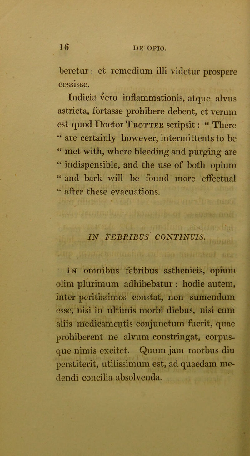 beretur: et remedium illi videtur prospere cessisse. Indicia vero inflammationis, atque alvus astricta, fortasse prohibere debent, et verum est quod Doctor Trotter scripsit: “ There “ are certainly however, intermittents to be “ met with, where bleeding and purging are “ indispensible, and the use of both opium “ and bark will be found more eflectual “ after these evacuations. IN FEBRIBUS CONTINUIS. In omnibus febribus asthenicis, opium olim plurimum adhibebatur ; hodie autem, inter peritissimos constat, non sumendum esse, nisi in ultimis morbi diebus, nisi cum aliis medicamentis conjunctum fuerit, quae prohiberent ne alvum constringat, corpus- que nimis excitet. Quum jam morbus diu perstiterit, utilissimum est, ad quaedam me- dendi concilia absolvenda.