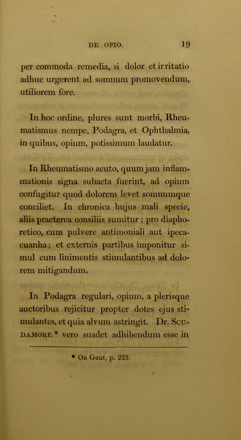 per commoda remedia, si dolor et irritatio adhuc urgerent ad somnum promovendum, utiliorem fore. In hoc ordine, plures sunt morbi. Rheu- matismus nempe, Podagra, et Ophthalmia, in quibus, opium, potissimum laudatur. V s In Rheumatismo acuto, quum jam inflam- mationis signa subacta fuerint, ad opium confugitur quod dolorem levet somnumque conciliet. In chronica hujus mali specie, aliis praeterea consiliis sumitur ; pro diapho- retico, cum pulvere antimoniali aut ipeca- cuanha; et externis partibus imponitur si- mul cum linimentis stimulantibus ad dolo- rem mitigandum. In Podagra regulari, opium, a plerisque auctoribus rejicitur propter dotes ejus sti- mulantes, et quia alvum astringit. Dr. Scu- DAMORE * vero suadet adhibendum esse in * On Gout, p. 223.