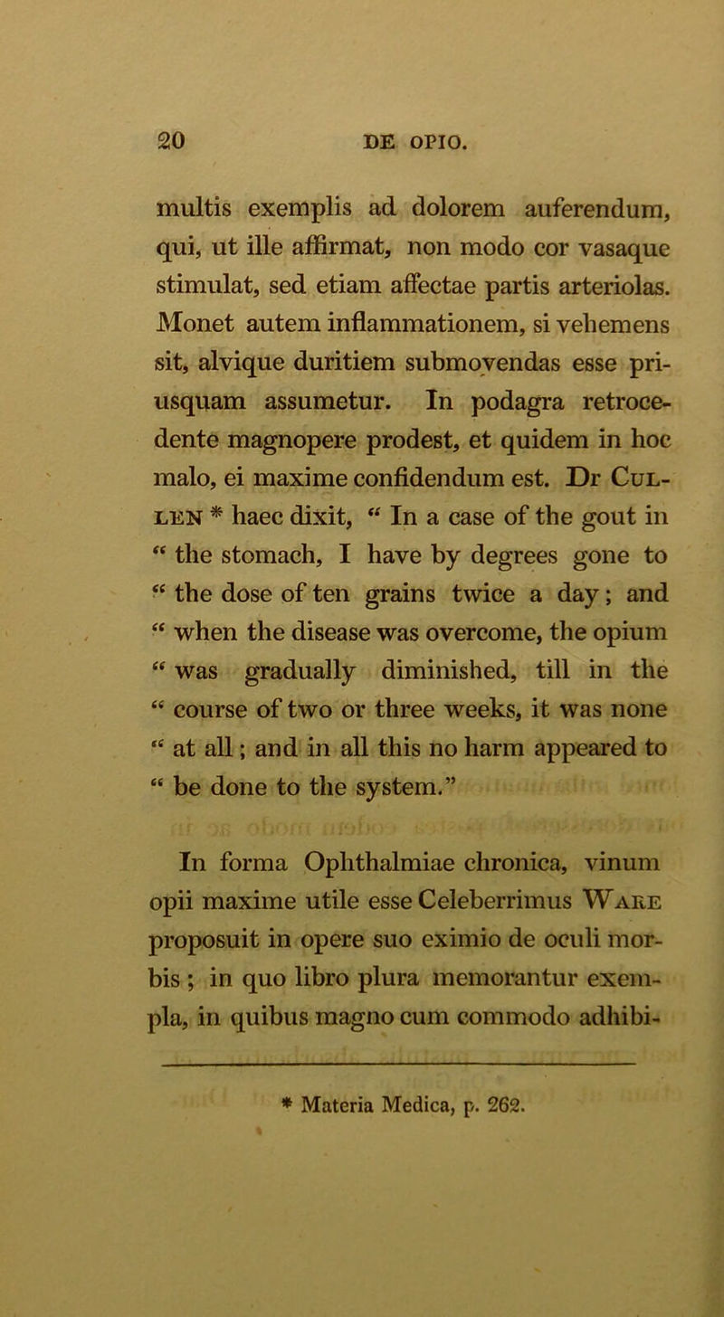multis exemplis ad dolorem auferendum, qui, ut ille affirmat, non modo cor vasaque stimulat, sed etiam affectae partis arteriolas. Monet autem inflammationem, si vehemens sit, alvique duritiem submovendas esse pri- usquam assumetur. In podagra retroce- dente magnopere prodest, et quidem in hoc malo, ei maxime confidendum est. Dr Cul- LEN * haec dixit, “ In a case of the gout in “ the stomach, I have by degrees gone to “ the dose of ten grains twice a day; and ‘‘ when the disease was overcome, the opium “ was gradually diminished, till in the “ course of two or three weeks, it was none at all; and in all this no harm appeared to “ be done to the system.” In forma Ophthalmiae chronica, vinum opii maxime utile esse Celeberrimus Wake proposuit in opere suo eximio de oculi mor- bis ; in quo libro plura memorantur exem- pla, in quibus magno cum commodo adhibi- * Materia Medica, p. 262.