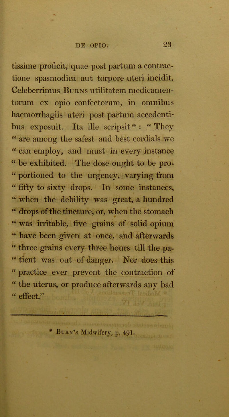 tissime proficit, quae post partum a contrac- tione spasmodica aut torpore uteri incidit. Celeberrimus Burns utilitatem medicamen- torum ex opio confectorum, in omnibus haemorrhagiis uteri post partum accedenti- bus exposuit. Ita ille scripsit * : “ They “ are among the safest and best cordials we “ can employ, and must in every instance “ be exhibited. The dose ought to be pro- “ portioned to the urgency, varying from ‘‘ fifty to sixty drops. In some instances, “ when the debility was great, a hundred “ drops of the tincture, or, when the stomach “ was irritable, five grains of solid opium' “ have been given at once, and afterwards “ three grains every three hours till the pa- “ tient was out of danger. Nor does this “ practice ever prevent the contraction of “ the uterus, or produce afterwards any bad “ effect.” * Burn’s Midwifery, p. 49I.
