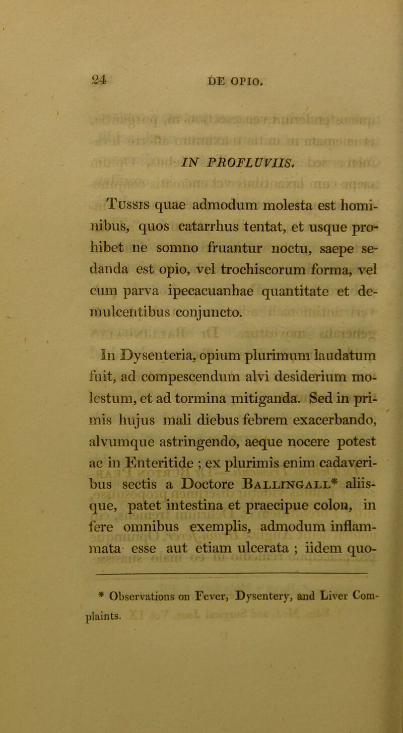 IN PROFLUVIIS. Tussis quae admodum molesta est homi- nibus, quos catarrhus tentat, et usque pro- hibet ne somno fruantur noctu, saepe se- danda est opio, vel trochiscorum forma, vel cum parva ipecacuanhae quantitate et de- mulcentibus conjuncto. In Dysenteria, opium plurimum laudatum fuit, ad compescendum alvi desiderium mo- lestum, et ad tormina mitiganda. Sed in pri- mis hujus mali diebus febrem exacerbando, alvumque astringendo, aeque nocere potest ac in Enteritide ; ex plurimis enim cadaveri- bus sectis a Doctore Ballingall* aliis- que, patet intestina et praecipue colon, in fere omnibus exemplis, admodum inflam- mata- esse aut etiam ulcerata ; iidem quo- * Observations on Fever, Dysentery, and Liver Cora- plaints.