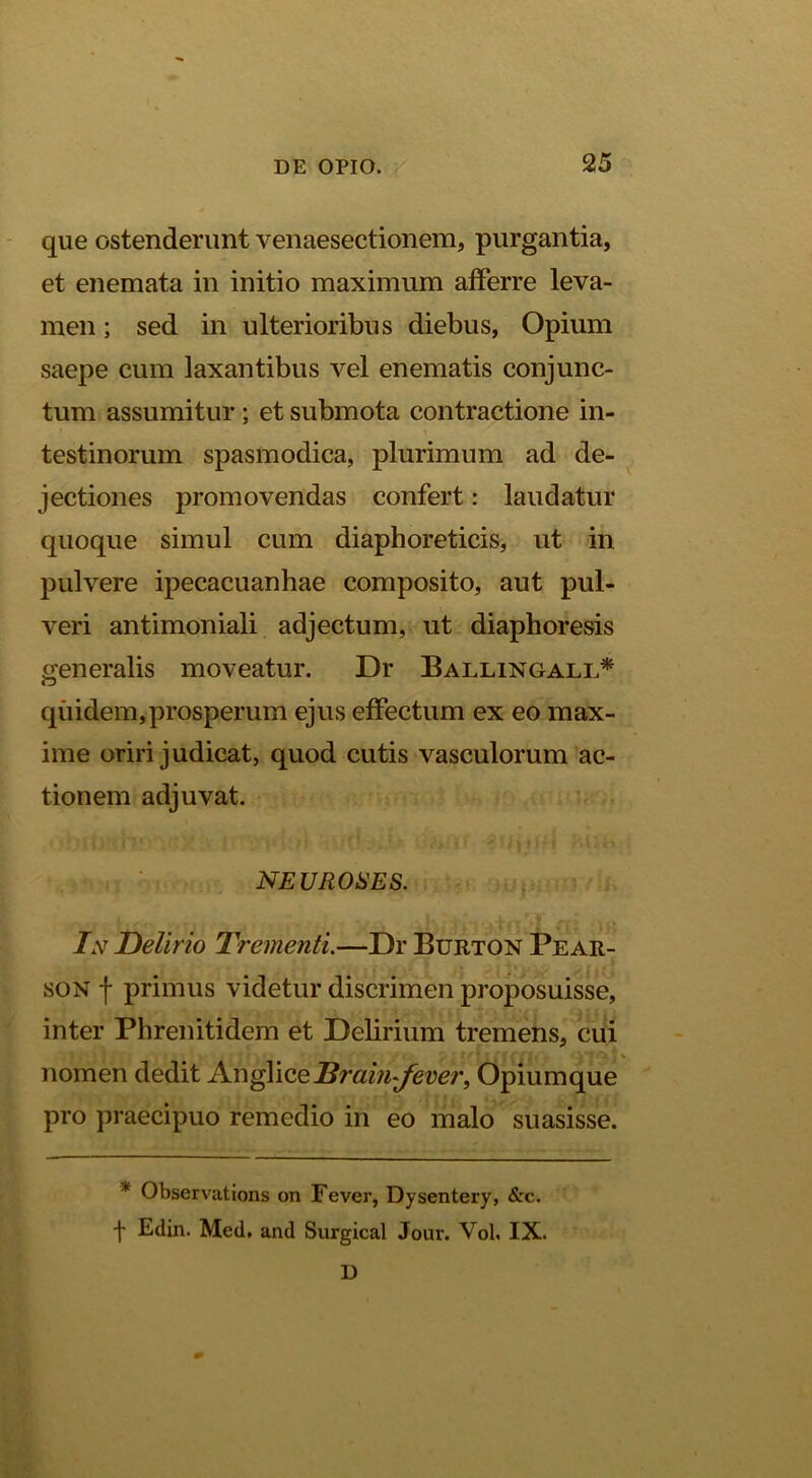 que ostenderunt venaesectionem, purgantia, et enemata in initio maximum afferre leva- men ; sed in ulterioribus diebus, Opium saepe cum laxantibus vel enematis conjunc- tum assumitur; et submota contractione in- testinorum spasmodica, plurimum ad de- jectiones promovendas confert: laudatur quoque simul cum diaphoreticis, ut in pulvere ipecacuanhae composito, aut pul- veri antimoniali adjectum, ut diaphoresis generalis moveatur. Dr Ballingall^ quidem, prosperum ejus effectum ex eo max- ime oriri judicat, quod cutis vasculorum ac- tionem adjuvat. ■ NEUROSES. In Delirio Trementi.—Dr Burton Pear- soN f primus videtur discrimen proposui^e, inter Phrenitidem et Delirium tremens, cui % nomen dedit A.w^iQ.^lIrain-Jev)er^ Opiumque pro praecipuo remedio in eo malo suasisse. * Observations on Fever, Dysentery, &c. f Edin. Med, and Surgical Jour. Vol. IX. D 0