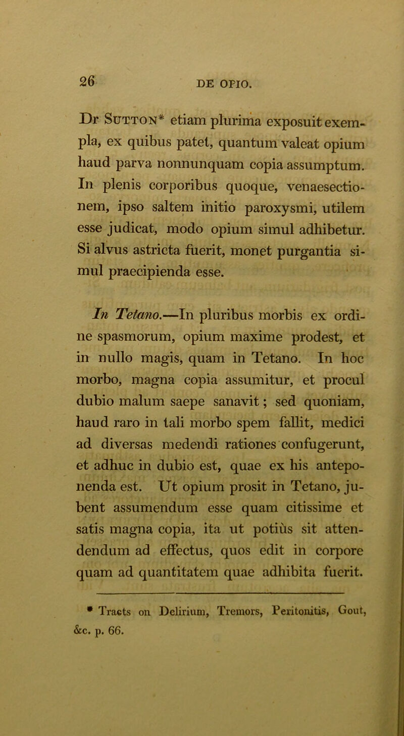 Dr SuTTON* etiam plurima exposuit exem- pla, ex quibus patet, quantum valeat opium haud parva nonnunquam copia assumptum. In plenis corporibus quoque, venaesectio- nem, ipso salteni initio paroxysmi, utilem esse judicat, modo opium simul adhibetur. Si alvus astricta fuerit, mon0t purgantia si- mul praecipienda esse. In Tetano.—In pluribus morbis ex ordi- ne spasmorum, opium maxime prodest, et in nullo magis, quam in Tetano. In hoc morbo, magna copia assumitur, et procul dubio malum saepe sanavit; sed quoniam, haud raro in tali morbo spem fallit, medici ad diversas medendi rationes confugerunt, et adhuc in dubio est, quae ex his antepo- nenda est. Ut opium prosit in Tetano, ju- bent assumendum esse quam citissime et satis magna copia, ita ut potius sit atten- dendum ad effectus, quos edit in corpore quam ad quantitatem quae adhibita fuerit. • Tracts on Delirium, Tremors, Peritonitis, Gout, &c. p. 66.
