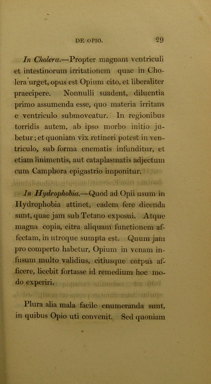 In Cholera.—Propter magnam ventriculi et intestinorum irritationem quae in Cho- lera urget, opus est Opium cito, et liberaliter praecipere. Nonnulli suadent, diluentia primo assumenda esse, quo materia irritans e ventriculo submoveatur. In regionibus torridis autem, ab ipso morbo initio ju- betur ; et quoniam vix retineri potest in ven- triculo, sub forma enematis infunditur, et etiam linimentis, aut cataplasmatis adjectum cum Camphora epigastrio imponitur. In Hydroi^hohia.—Quod ad Opii usum in Hydrophobia attinet, eadem fere dicenda sunt, quae jam sub Tetano exposui. Atque magna copia, citra ahquam functionem af- fectam, in utroque sumpta est. Quum jam pro comperto habetur. Opium in venam in- fusum multo validius, citiusque corpus af- ficere, licebit fortasse id remedium hoc mo- do experiri. Plura alia mala facile enumeranda sunt, in quibus Opio uti convenit. Sed quoniam