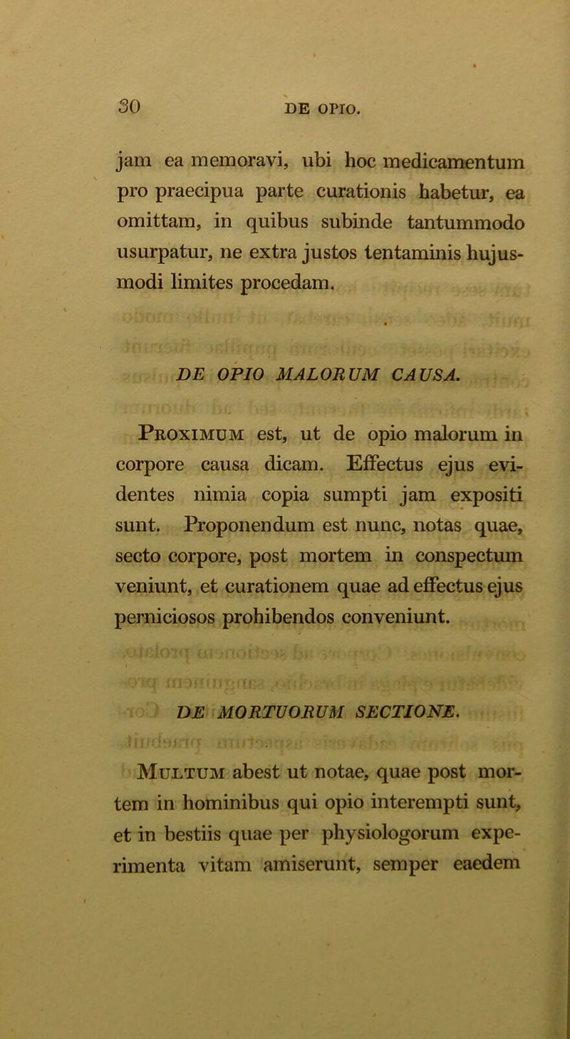 jam ea memoravi, ubi hoc medicamentum s pro praecipua parte curationis habetur, ea omittam, in quibus subinde tantummodo usurpatur, ne extra justos tentaminis hujus- modi limites procedam. DE OPIO MALORUM CAUSA. Proximum est, ut de opio malorum in corpore causa dicam. Effectus ejus evi- dentes nimia copia sumpti jam expositi sunt. Proponendum est nunc, notas quae, secto corpore, post mortem in conspectum veniunt, et curationem quae ad effectus ejus perniciosos prohibendos conveniunt. I DE MORTUORUM SECTIONE. Multum abest ut notae, quae post mor- tem in hominibus qui opio interempti sunt, et in bestiis quae per physiologorum expe- rimenta vitam amiserunt, semper eaedem