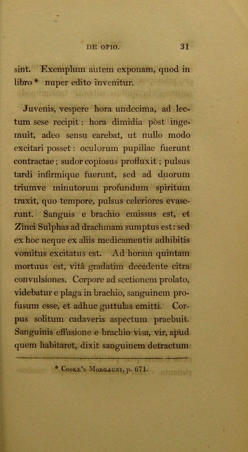 sint. Exemplum autem exponam, quod in libro * nuper edito invenitur. Juvenis, vespere' hora undecima, ad lec- tum sese recipit: hora dimidia p5st inge- muit, adeo sensu carebat, ut nullo modo excitari posset: oculorum pupillae fuerunt contractae; sudor copiosus profluxit; pulsus tardi infirmique fuerunt, sed ad duorum trium ve minutorum profundum spiritum traxit, quo tempore, pulsus celeriores evase- runt. Sanguis e brachio emissus est, et Zinci Sulphas ad drachmam sumptus est: sed ex hoc neque ex aliis medicamentis adhibitis vomitus excitatus est. Ad horam quintam mortuus est, vita gradatim decedente citra convulsiones. Corpore ad sectionem prolato, videbatur e plaga in brachio, sanguinem pro- fusum esse, et adhuc guttulas emitti. Cor- pus solitum cadaveris aspectum praebuit. Sanguinis effusione e brachio visa, vir, apud quem habitaret, dixit sanguinem detractum * Cooke’s Morgagni, p. 671. I