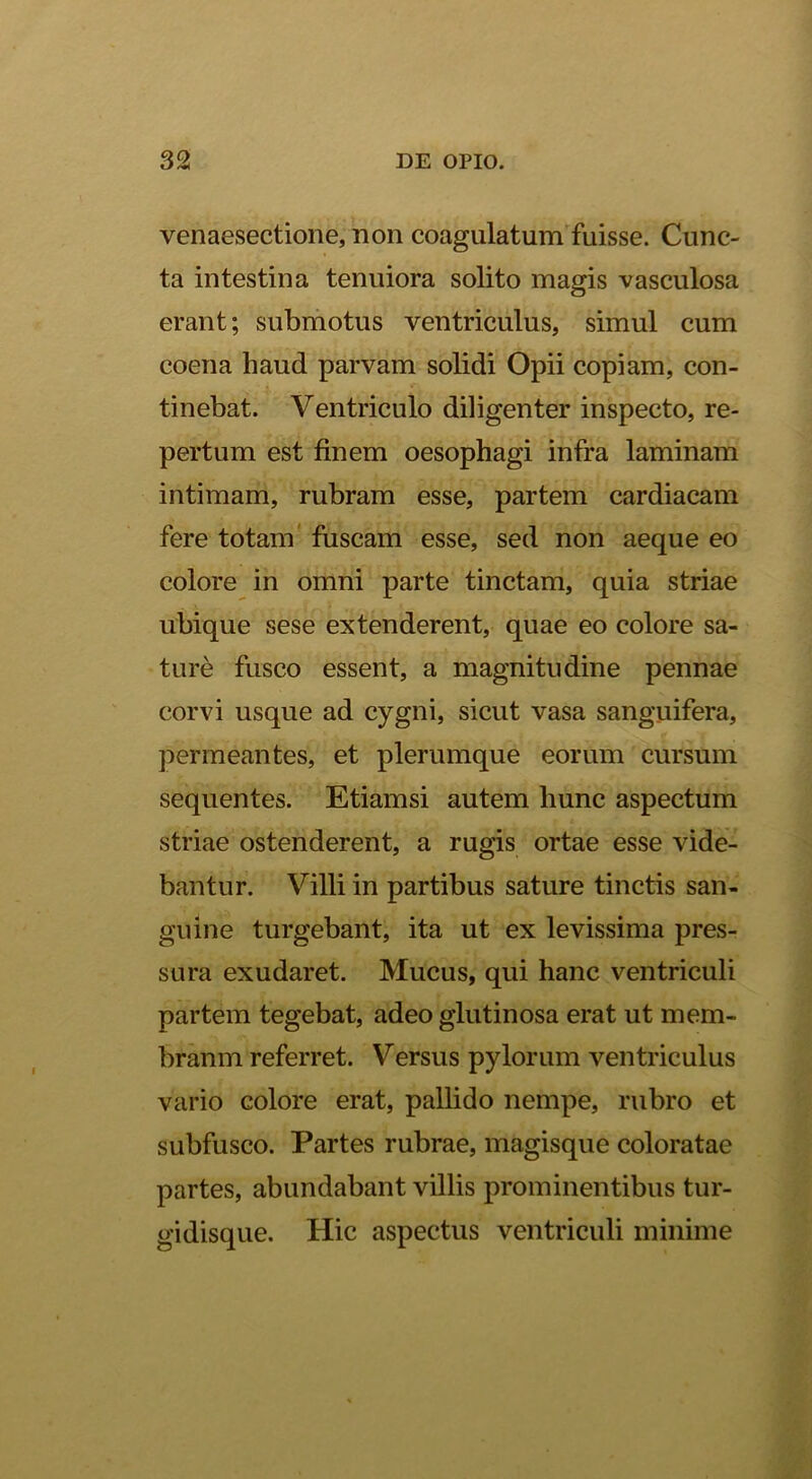 venaesectione, non coagulatum^fuisse. Cunc- ta intestina tenuiora solito magis vasculosa erant; subniotus ventriculus, simul cum coena haud parvam solidi Opii copiam, con- tinebat. Ventriculo diligenter inspecto, re- pertum est finem oesophagi infra laminam intimam, rubram esse, partem cardiacam fere totam' fuscam esse, sed non aeque eo colore in omni parte tinctam, quia striae ubique sese extenderent, quae eo colore sa- ture fusco essent, a magnitudine pennae corvi usque ad cygni, sicut vasa sanguifera, permeantes, et plerumque eorum cursum sequentes. Etiamsi autem hunc aspectum striae ostenderent, a rugis ortae esse vide- bantur. Villi in partibus sature tinctis san- guine turgebant, ita ut ex levissima pres- sura exudaret. Mucus, qui hanc ventriculi partem tegebat, adeo glutinosa erat ut mem- branm referret. Versus pylorum ventriculus vario colore erat, pallido nempe, rubro et subfusco. Partes rubrae, magisque coloratae partes, abundabant villis prominentibus tur- gidisque. Hic aspectus ventriculi minime