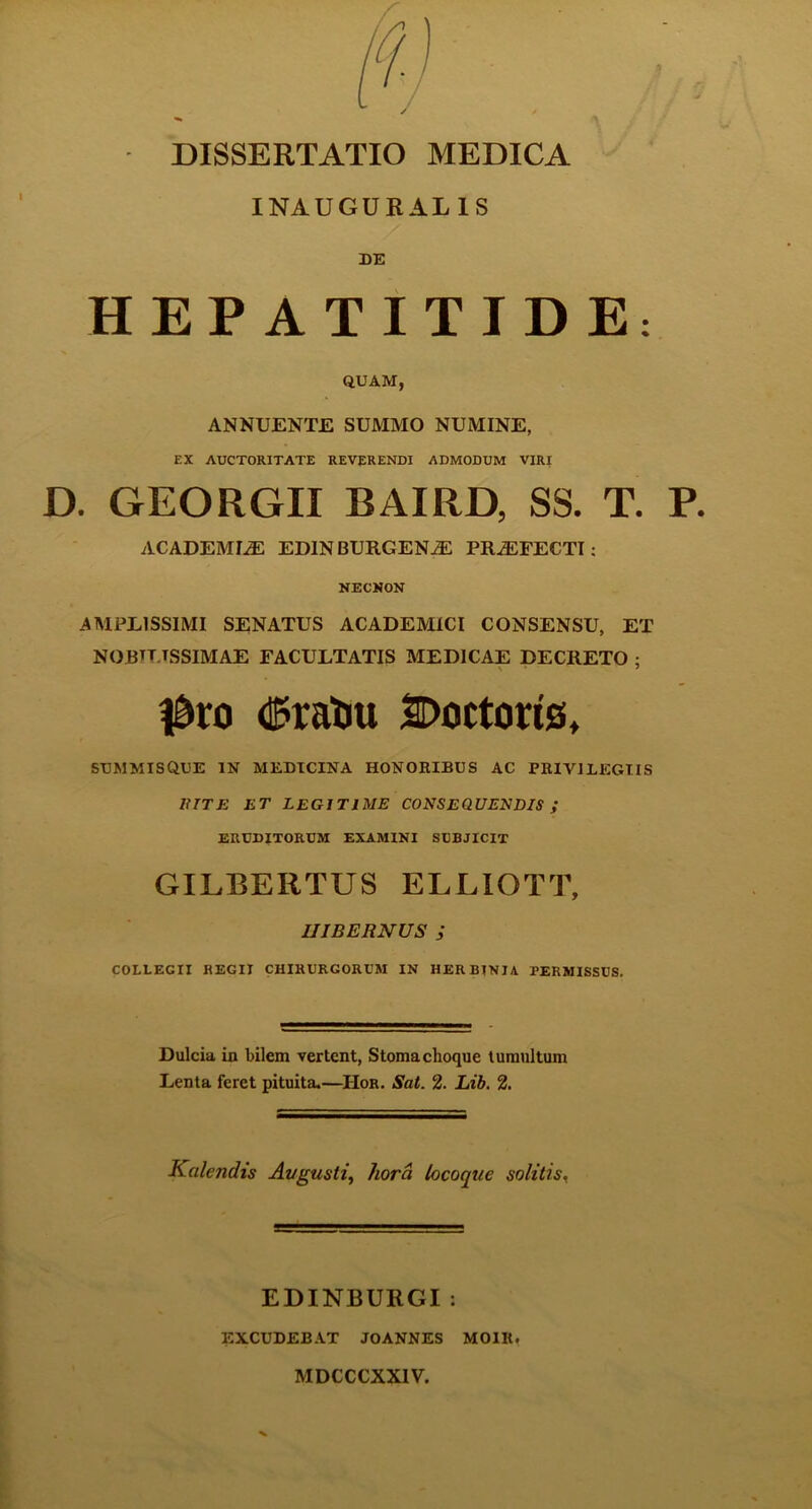 DISSERTATIO MEDICA INAUGURAL1S DE HEPATITIDE: QUAM, ANNUENTE SUMMO NUMINE, EX AUCTORITATE REVERENDI ADMODUM VIRI D. GEORGII BAIRD, SS. T. P. ACADEMIAE EDINBURGENJC PRAEFECTI: NECNON AMPEISSIMI SENATUS ACADEMICI CONSENSU, ET NOJBTT.TSSIMAE FACULTATIS MEDICAE DECRETO ; $ro d?ratu SDoctoris, SUMMISQUE IN MEDICINA HONORIBUS AC PRIVILEGIIS Ii IT E ET LEGITIME CONSEQUENDIS ; ERUDITORUM EXAMINI SUBJICIT GILBERTUS ELLIOTT, HIBERNUS ; COLLEGII REGII CHIRURGORUM IN HER BINI A PERMISSUS. Dulcia in bilem vertent, Stomachoque tumultum Lenta feret pituita.—IIor. Sat. 2. Lib. 2. Kalendis Augusti, hora locoque solitis. EDINBURGI: EXCUDEBAT JOANNES MOIR. MDCCCXX1V.