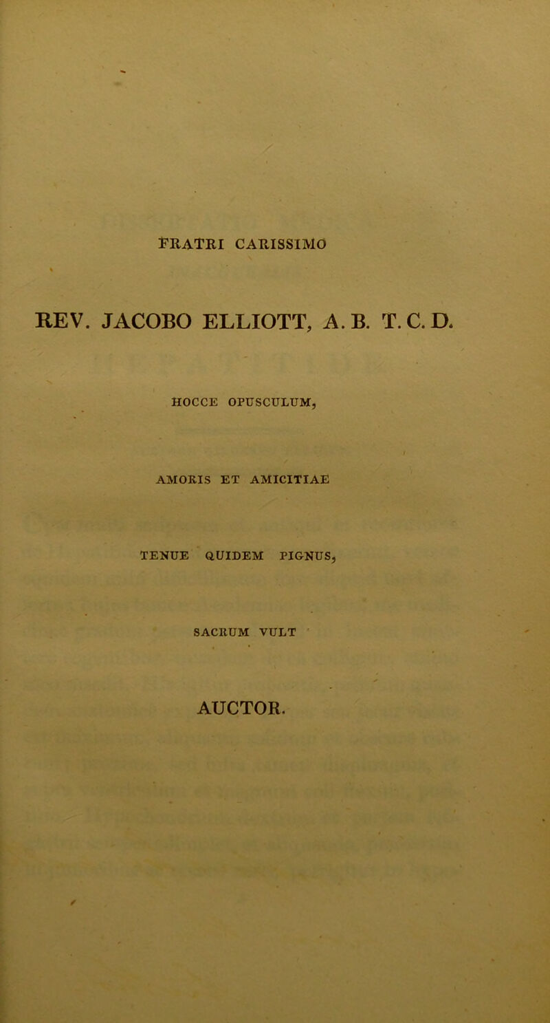 FRATRI CARISSIMO REV. JACOBO ELLIOTT, A.B. T.C.D, HOCCE OPUSCULUM, AMORIS ET AMICITIAE TENUE QUIDEM PIGNUS, SACRUM VULT AUCTOR.