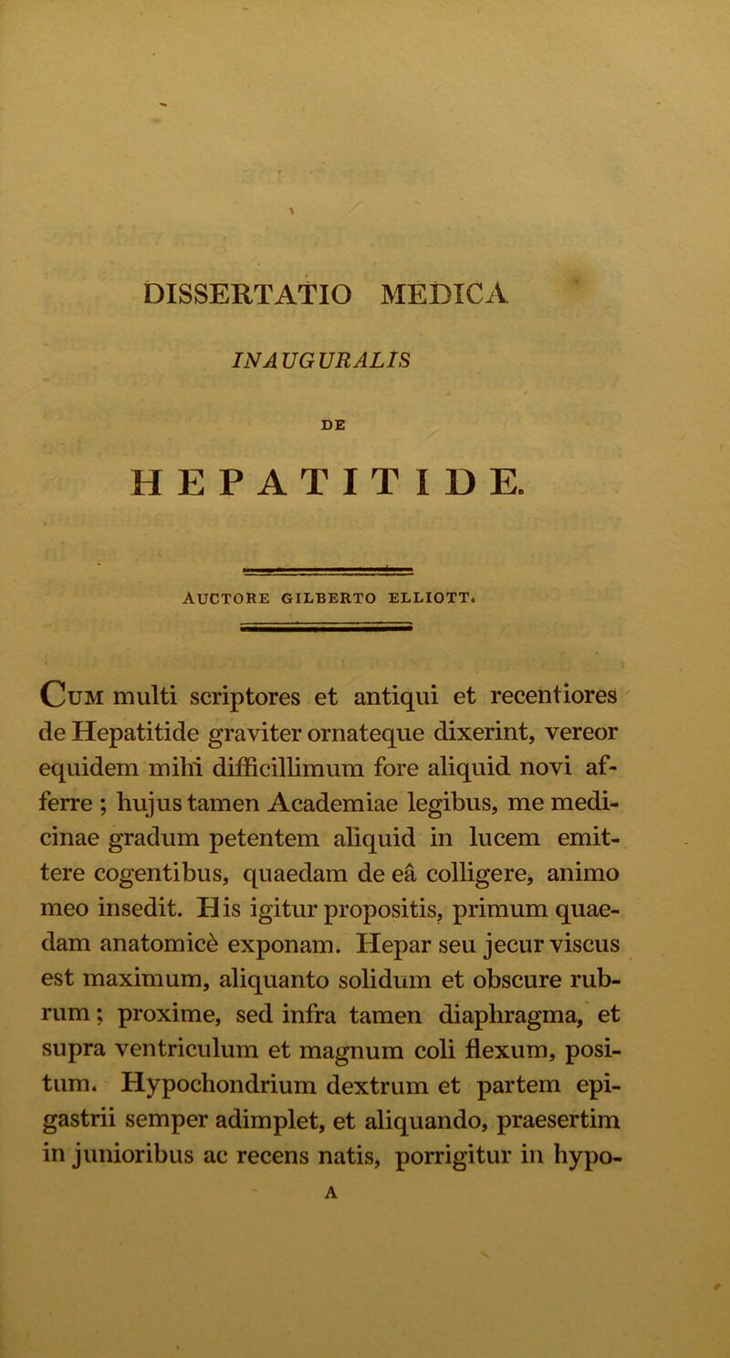 > DISSERTATIO MEDICA INAUGURALIS DE HEPATITIDE. AUCTORE GILBERTO ELLIOTT. Cum multi scriptores et antiqui et recentiores de Hepatitide graviter ornateque dixerint, vereor equidem mihi difficillimum fore aliquid novi af- ferre ; hujus tamen Academiae legibus, me medi- cinae gradum petentem aliquid in lucem emit- tere cogentibus, quaedam de ea colligere* animo meo insedit. H is igitur propositis, primum quae- dam anatomici exponam. Hepar seu jecur viscus est maximum, aliquanto solidum et obscure rub- rum ; proxime, sed infra tamen diaphragma, et supra ventriculum et magnum coli flexum, posi- tum. Hypochondrium dextrum et partem epi- gastrii semper adimplet, et aliquando, praesertim in junioribus ac recens natis, porrigitur in hypo- A