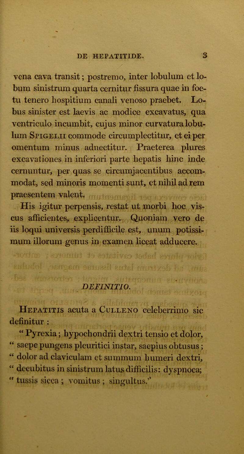 vena cava transit; postremo, inter lobulum et lo- bum sinistrum quarta cernitur fissura quae in foe- tu tenero hospitium canali venoso praebet. Lo- bus sinister est laevis ac modice excavatus, qua ventriculo incumbit, cujus minor curvatura lobu- lum Spigelii commode circumplectitur, et ei per omentum minus adnectitur. Praeterea plures excavationes in inferiori parte hepatis hinc inde cernuntur, per quas se circumjacentibus accom- modat, sed minoris momenti sunt, et nihil ad rem praesentem valent. His igitur perpensis, restat ut morbi hoc vis- cus afficientes, explicentur. Quoniam vero de iis loqui universis perdifficile est, unum potissi- mum illorum genus in examen liceat adducere. DEFINITIO. Hepatitis acuta a Culleno celeberrimo sic definitur : “ Pyrexia; hypochondrii dextri tensio et dolor, “ saepe pungens pleuritici instar, saepius obtusus; “ dolor ad claviculam et summum humeri dextri, “ decubitus in sinistrum latus difficilis: dyspnoea; “ tussis sicca ; vomitus ; singultus/