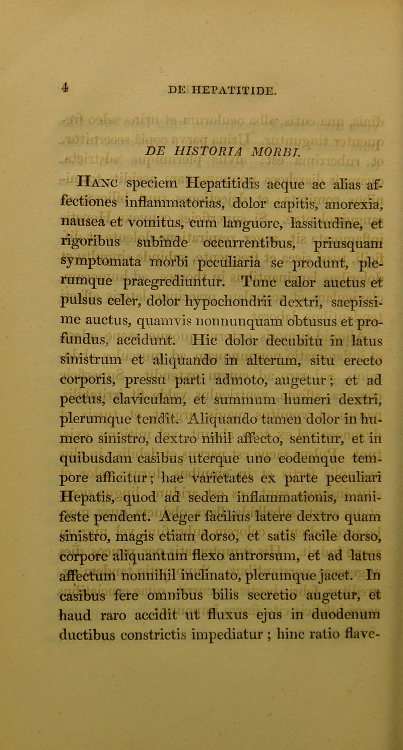 DE HISTORIA MORBI. Hanc speciem Hepatitidis aeque ac alias af- fectiones inflammatorias, dolor capitis, anorexia, nausea et vomitus, cum languore, lassitudine, et rigoribus subinde occurrentibus, priusquam symptomata morbi peculiaria se produnt, ple- rumque praegrediuntur. Tunc calor auctus et pulsus celer, dolor hypochondrii dextri, saepissi- me auctus, quamvis nonnunquam obtusus et pro- fundus, accidunt. Hic dolor decubitu in latus sinistrum et aliquando in alterum, situ erecto corporis, pressu parti admoto, augetur; et ad pectus, claviculam, et summum humeri dextri, plerumque tendit. Aliquando tamen dolor in hu- mero sinistro, dextro nihil affecto, sentitur, et in quibusdam casibus uterque uno eodemque tem- pore afficitur; hae varietates ex parte peculiari Hepatis, quod ad sedem inflammationis, mani- feste pendent. Aeger facilius latere dextro quam sinistro, magis etiam dorso, et satis facile dorso, corpore aliquantum flexo antrorsum, et ad latus affectum nonnihil inclinato, plerumque jacet. In casibus fere omnibus bilis secretio augetur, et haud raro accidit ut fluxus ejus in duodenum ductibus constrictis impediatur ; hinc ratio flave-